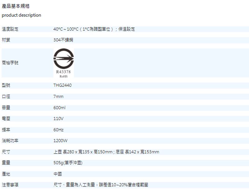 產品基本規格product description溫度設定材質商檢字號40~100(1°C調整單位);保溫設定304型號R43378THG24407mm口徑容量600ml110V頻率消耗功率尺寸產地注意事項60Hz1200W上壺 長280135x高150mm;底座 長142 x 153mm505g(單手沖壺)中國尺寸、重量人工測量,誤差值10~20%合理範圍