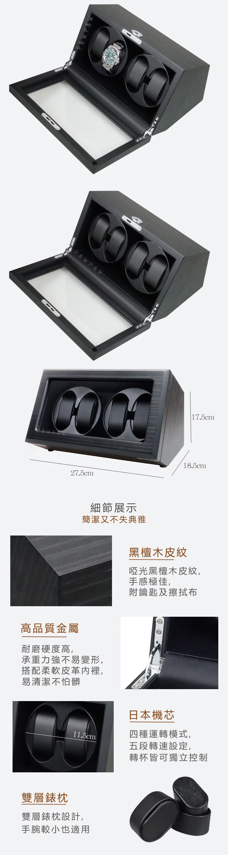 P&W P & WP&WP & W27.5cm細節展示簡潔又不失典雅高品質金屬耐磨硬度高,承重力強不易變形,搭配柔軟皮革裡,易清潔不怕髒 17.5cm18.5cm黑檀木皮紋啞光黑檀木皮紋,手感極佳,附鑰匙及擦拭布11.5cm日本機芯四種運轉模式,五段轉速設定,轉杯皆可獨立控制雙層錶枕雙層錶枕設計,手腕較小也適用