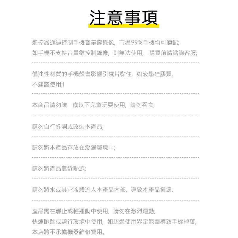 注意事項遙控器通過控制手機音量鍵錄像市場99%手機均可適配如手機不支持音量鍵控制錄像,則無法使用,購買前請諮詢客服偏油性材質的手機殼會影響引磁片黏住,如液態硅膠類不建議使用;本商品請勿讓 歲以下兒童玩耍使用,請勿吞食;請勿自行拆開或改裝本產品;請勿將本產品存放在潮濕環境中;請勿將產品靠近熱源;請勿將水或其它液體流入本產品,導致本產品損壞;產品需在靜止或輕運動中使用,請勿在激烈運動,快速跑跳或騎行環境中使用,如超過使用界定範圍導致手機掉落,本店將不承擔機器維修費用。