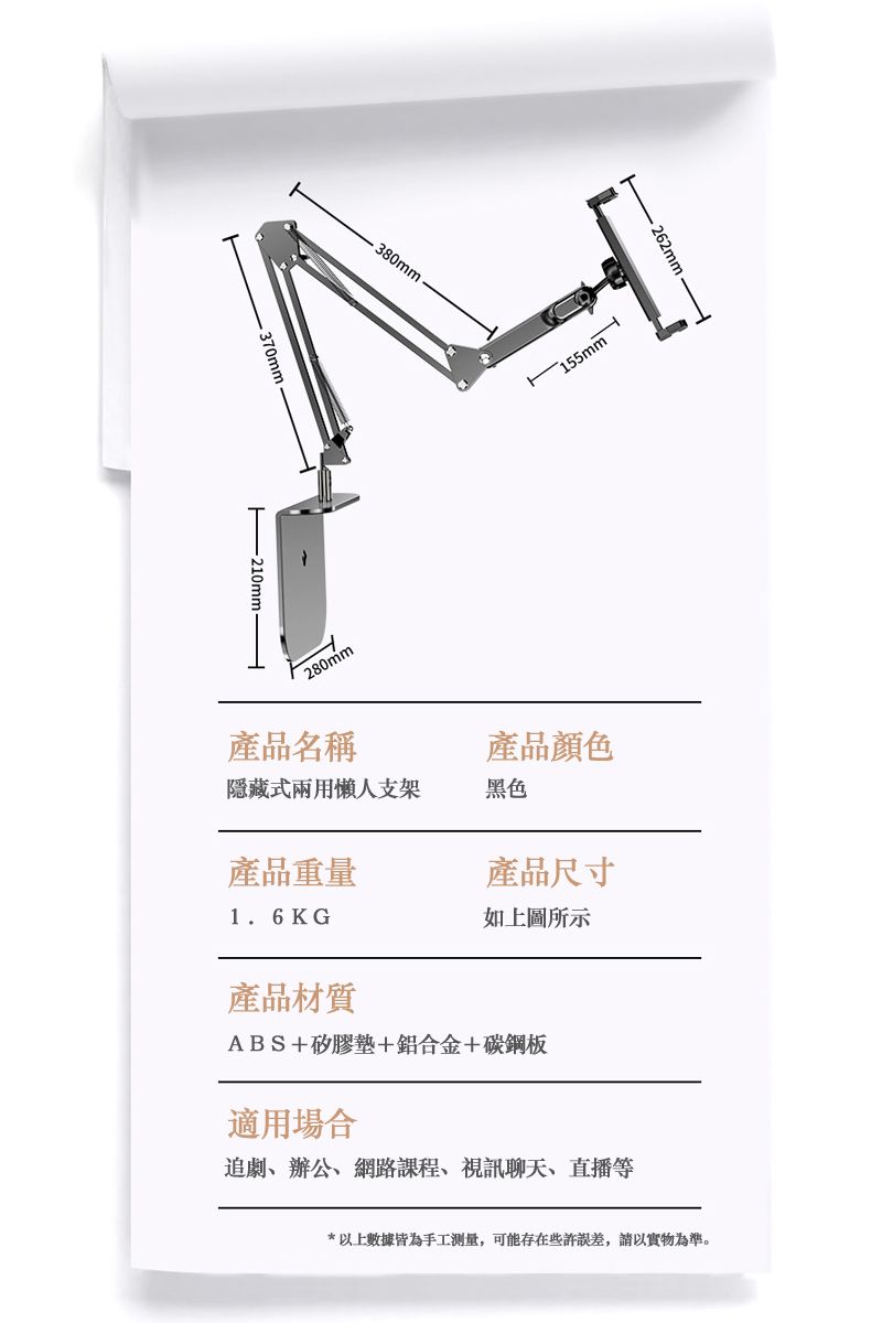 380mm210mm- 262mm-155mm280mm產品名稱產品顏色隱藏式兩用懶人支架黑色產品重量產品尺寸1.6KG如上圖所示產品材質ABS+矽膠墊+鋁合金+碳鋼板適用場合追劇辦公、網路課程、視訊聊天、直播等*上數據皆為手工測量,可能存在些許,以實物為準。