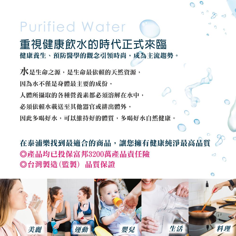 Purified Water 重視健康飲水的時代正式來臨健康養生、預防醫學的觀念引領時尚,成為主流趨勢。水是生命之源,是生命最依賴的天然資源,因為水不僅是身體最主要的成份,人體所攝取的各種營養素都必須溶解在水中,必須依賴水載送至其他器官或排出體外,因此多喝好水,可以維持好的體質,多喝好水自然健康。在泰浦樂找到最適合的商品,讓您擁有健康純淨最高品質◎產品均已投保富邦3200萬產品責任險◎台灣製造(監製)品質保證美麗運動嬰兒生活料理