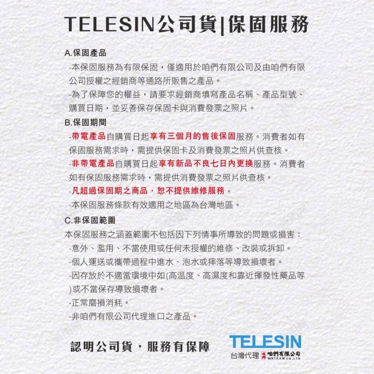 TELESIN公司貨保固服務A.保固產品本保固服務為有限保固,僅適用於咱們有限公司及由咱們有限公司授權之經銷商等通路所販售之產品。為了保障您的權益,請要求經銷商填寫產品名稱、產品型號、購買期,並妥善保存保固卡與消費發票之照片。B.保固期間 帶電產品自購買日起享有三個月的售後保固服務。消費者如有保固服務需求時,需提供保固卡及消費發票之照片供查核。非帶電產品自購買日起享有新品不良七日更換服務。消費者如有保固服務需求時,需提供消費發票之照片供查核。-凡超過保固期之商品,恕不提供維修服務。-本保固服務條款有效適用之地區為台灣地區。C.非保固範圍本保固服務之涵蓋範圍不包括因下列情事所導致的問題或損害:-意外、濫用、不當使用或任何未授權的維修、改裝或拆卸。人運送或攜帶過程中進水、泡水或摔落等導致損壞者。-因存放於不適當環境中如(高、高濕度和靠近揮發性藥品等)或不當保存導致損壞者。-正常磨損消耗。-非咱們有限公司代理進口之產品。認明公司貨,服務有保障TELESIN台灣代理 咱們有限公司WRTEAM