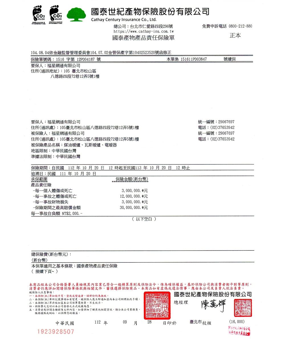 國泰世紀產物險股份有限公司Cathay Centuy Insurance Co Ltd104 08. 04依融監督管理委員會104.07. 02金管保產字第10402523520號函修正保險單號碼 1516 字第 12PD04187 號要保人福星網通有限公司住所通訊地址:105 臺北市松山區八德路四段72巷12弄5號1樓要保人:福星網通有限公司住所(通訊處):105臺北市松山區八德路四段72巷12弄5號1樓被保險人:福星網通有限公司住所(通訊處):105臺北市松山區八德路四段72巷12弄5號1樓被保險產品名稱:煤油暖爐瓦斯暖爐、電暖器地區限制:中華民國台灣準據法限制:中華民國台灣每一個人體傷或死亡每一事故之體傷或死亡每一事故財物損失-保險期間之最高賠償金額每一事故自負額 N  -總公司:台北市仁愛路四段296號https://www. cathay-ins. com. tw國泰產物產品責任保險單保險期間:自民國 112 年 10 月 20 日 12 時起至民國113 年 10 月20日 12 時止追溯日:民國 111 年 10 月20日承保範圍保險金額(新台幣)產品責任險總保險費(新台幣元):(新台幣)本保單適之基本條款:國泰產物產品責任保險(接續下頁~)中華民國19239285073,000,000. 12, 000, 000. 3,000,000. 30, 000, 000. 112(以下空白)一、本保險(批)單如經手寫、塗改或變造者,部份均為無效。二、本保險(批)單所記載事項如有變更,被保險人應立即通知並向本公司辦理批改手續,三、本保險(批)單非經加蓋本公司保單覆核章,不生效力。四,保險費之交付以本公司簽發之正式收據為憑。五,消費者應詳閱各種銷售文件內容,如要詳細了解其他相關資訊,請洽本公司、服務據點或網站,以保障您的權益。本單係 151611PD03847免費申訴電話 0800-212-880正本本商品經本公司合格簽署人員檢視其內容業已符合一般精算原則及保險法令,惟為確保權益,基於保險公司與消費者衡平對等原則,消費者仍應詳加閱讀保險單條款與相關文件,審慎選擇保險商品。本商品如有虛偽或違法情事,應由本公司及負責人依法負責。被保險人注意事項:國泰世紀產物保險股份有限公司總經理陳萬祥用金T09  28 日印於號續保統一編號:29067697電話:(02)37653942統一編號:29067697電話:(02)37653942臺北市校核保r(16, 000)