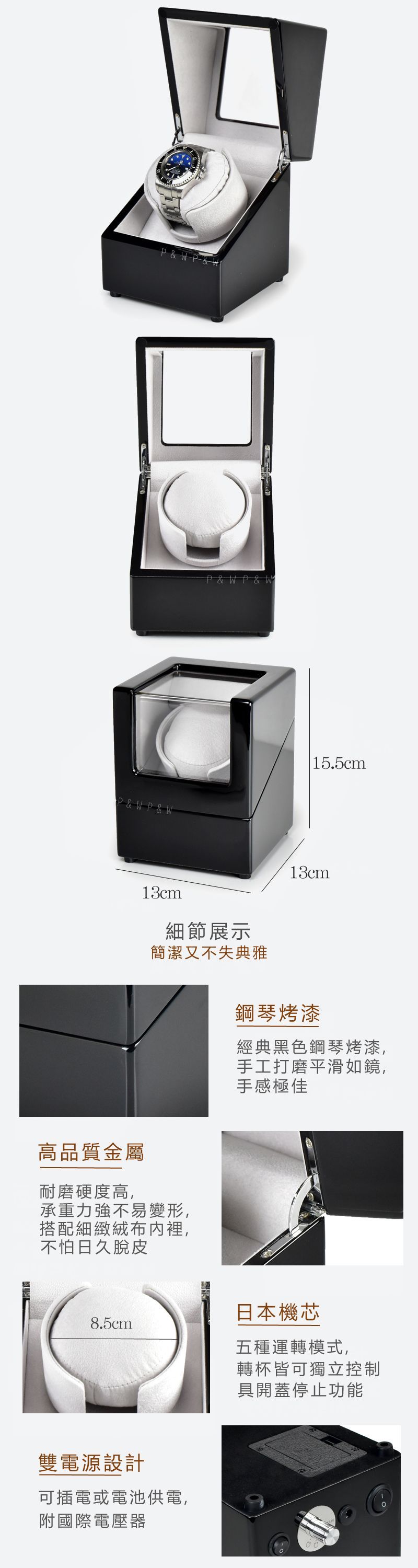 PP& & WP & WP & W13cm細節展示簡潔又不失典雅高品質金屬耐磨硬度高,承重力強不易變形,搭配細緻絨布裡,不怕日久脫皮|15.5cm13cm鋼琴烤漆經典黑色鋼琴烤漆,手工打磨平滑如鏡,手感極佳日本機芯8.5cm 五種運轉模式,雙電源設計可插電或電池供電,附國際電壓器轉杯皆可獨立控制具開蓋停止功能