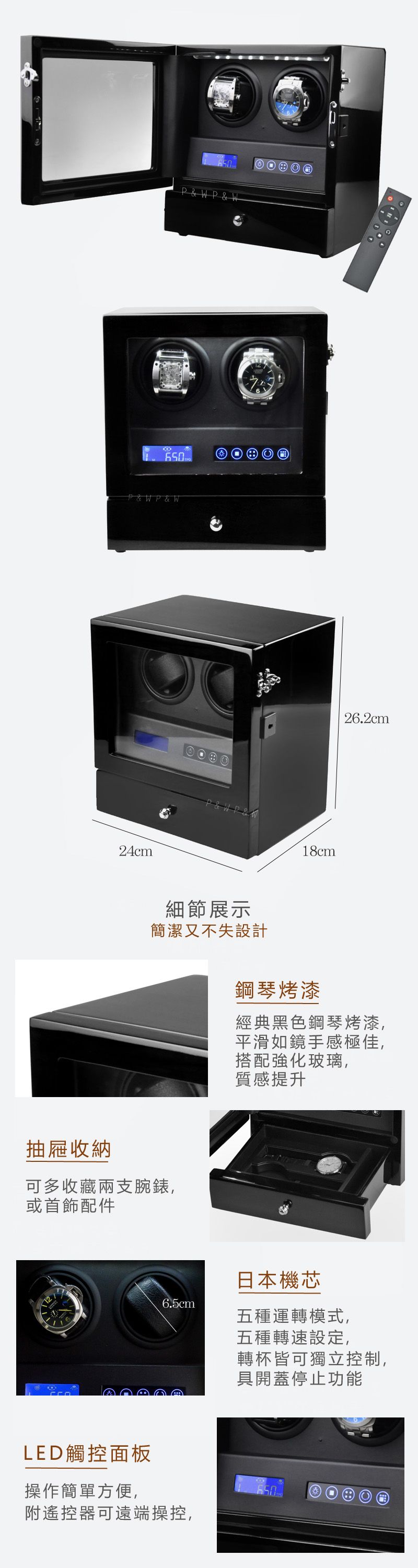 650P&W P & W650P & WP & W24cm細節展示簡潔又不失設計抽屜收納可多收藏兩支腕錶,或首飾配件6.5cmLED觸控面板操作簡單方便,附遙控器可遠端操控,18cm26.2cm鋼琴烤漆經典黑色鋼琴烤漆,平滑如鏡手感極佳,搭配強化玻璃,質感提升日本機芯五種運轉模式,五種轉速設定,轉杯皆可獨立控制,具開蓋停止功能650