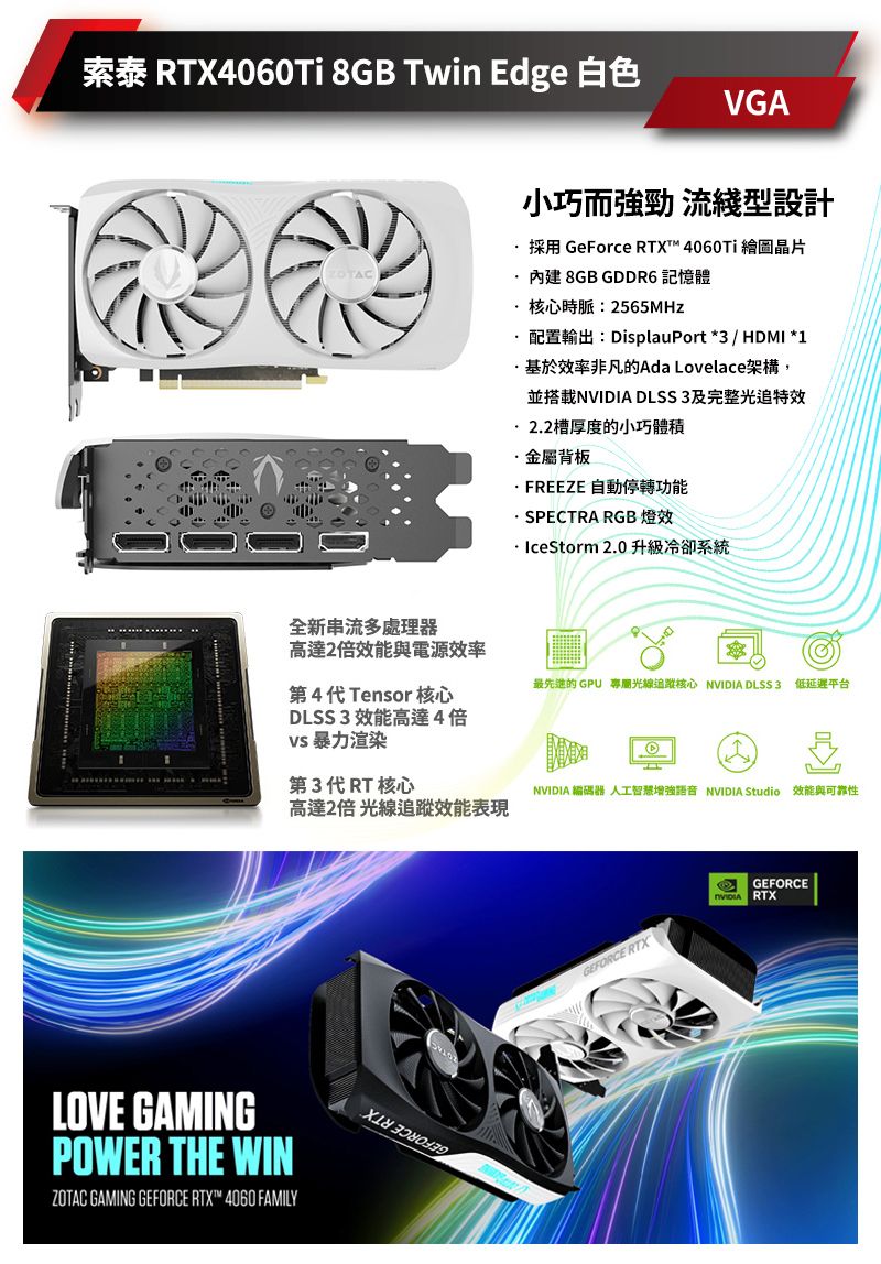 索泰 RTX4060Ti 8GB Twin Edge 白色VGATAC小巧而強勁 流綫型設計採用 GeForce RTX™ 4060Ti 繪圖晶片內建 8GB GDDR6 記憶體核心時脈:2565MHz配置輸出:DisplauPort *3 / HDMI *1基於效率非凡的Ada Lovelace架構,並搭載N DLSS3及完整光追特效2.2槽厚度的小巧體積金屬背板FREEZE 自動停轉功能· SPECTRA RGB 燈效· IceStorm 2.0升級冷卻系統全新串流多處理器高達2倍效能與電源效率最先進的GPU 專屬光線核心 NVIDIA DLSS3 低延遲平台第4代Tensor 核心DLSS3 效能高達4倍 暴力渲染第3代RT 核心NVIDIA 編碼器 人工智慧增強語音 NVIDIA Studio 效能與可靠性高達2倍 光線追蹤效能表現LOVE GAMINGPOWER THE WINZOTAC GAMING GEFORCE RTX™ 4060 FAMILYGEFORCE RTXGEFORCEVIDIA RTX