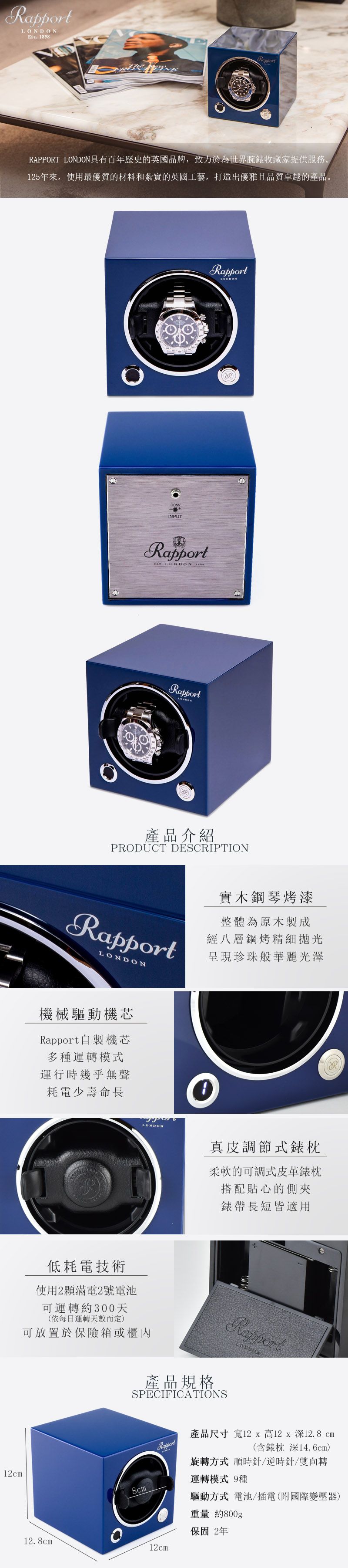 ES 1898RapportRAPPORT 具有百年歷史的英國品牌,致力於為世界腕錶收藏家提供服務。125年來,使用最優質的材料和紮實的英國工藝,打造出優雅且品質卓越的產品。INPUTRapportRapportT LONDON RapportLONDON產品介紹PRODUCT DESCRIPTIONRapportLONDON實木鋼琴烤漆整體為原木製成經八層鋼烤精細拋光呈現珍珠般華麗光澤機械驅動機芯Rapport自製機芯多種運轉模式運行時幾乎無聲耗電少壽命長LONDON低耗電技術使用2顆滿電2號電池可運轉約300天(依每日運轉天數而定)可放置於保險箱或櫃內12cm真皮調節式錶枕柔軟的可調式皮革錶枕搭配貼心的側夾錶帶長短皆適用Rapport產品規格SPECIFICATIONSLONDON8cm產品尺寸 寬12 x 高12 x 深12.8 cm(含錶枕深14.6cm)旋轉方式 順時針/逆時針/雙向轉運轉模式 9種驅動方式 電池/插電(附國際變壓器)重量 約800g保固2年12.8cm12cm