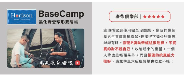 Horizon BaseCamp  黑化野營球形雙層帳史在哪裡廢柴俱樂部  這頂帳家庭使用完全沒問題,像我們幾個臭男生喜歡軍風露營,也擺得下幾張行軍床綽綽有餘。搭配P牌柴爐組很划算,不買真的對不起自己!收納起來的重量,一個人背也是輕而易舉。而且的抗風能力很好,東北季風六級風襲擊也屹立不搖!