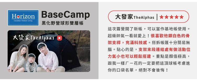 Horizon BaseCamp  黑化野營球形雙層大 TheAlphas大發家 TheAlphas這次露營開了新,可以當作基地使用。超級帥氣一看就愛上!很喜歡他銀白色的骨架支桿,充滿科技感。搭拆帳篷十分簡易無腦。貼心的是,支架末段連結處有做活動位力氣小也可以輕鬆搭建。重點是顏值極高,跟我一樣厂花的一定要把這頂球帳考慮進你的口袋名單,絕對不會後悔!