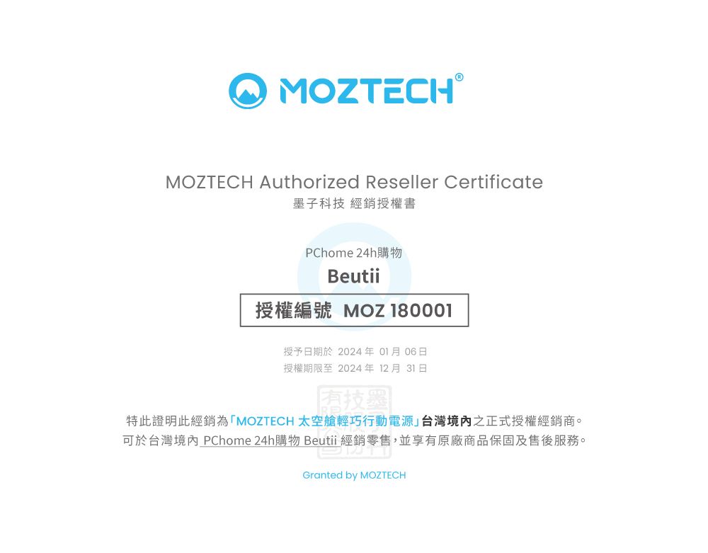 TECHⓇMOZTECH Authorized Reseller Certificate墨子科技 經銷授權書PChome 24h購物Beutii授權編號 MOZ 授予日期於 2024年 01月06日授權期限至 2024年 12月 31日特此證明此經銷為「MOZTECH 太空艙輕巧行動電源」台灣境內之正式授權經銷商。可於台灣境內 PChome 24h購物 Beutii 經銷零售,並享有原廠商品保固及售後服務。Granted by MOZTECH