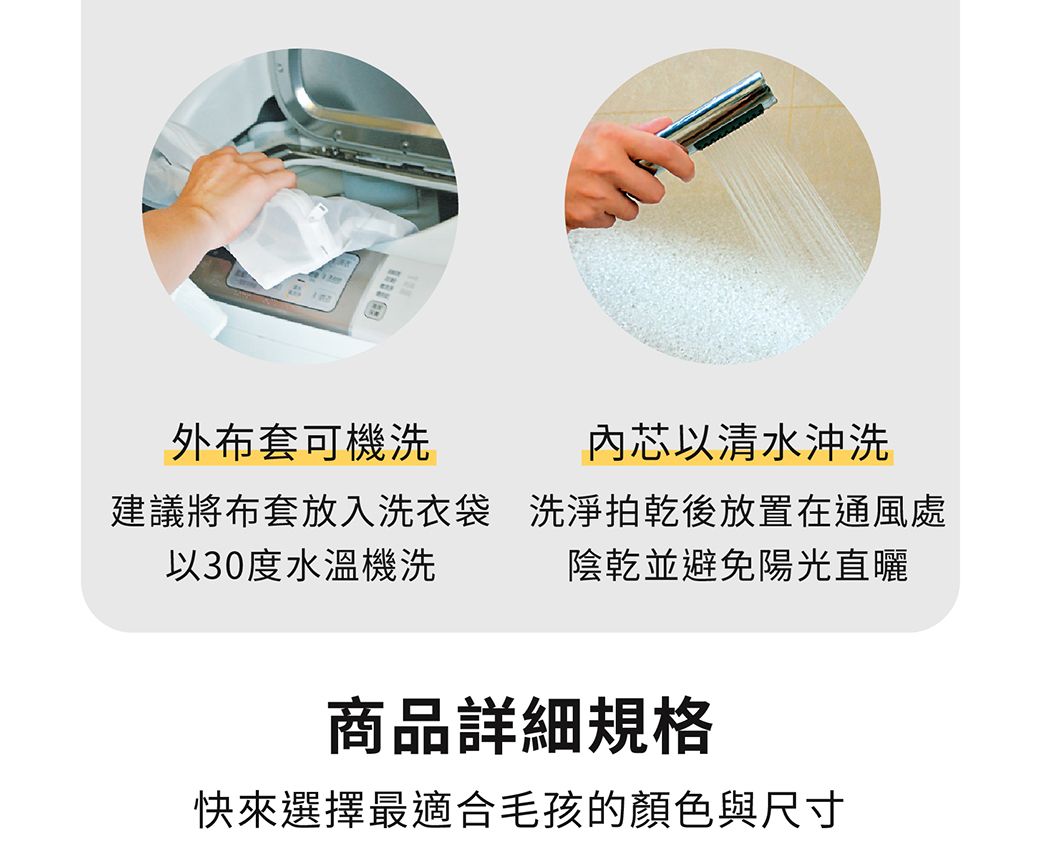 外布套可機洗芯以清水沖洗建議將布套放入洗衣袋以30度水溫機洗洗淨拍乾後放置在通風處陰乾並避免陽光直曬商品詳細規格快來選擇最適合毛孩的顏色與尺寸