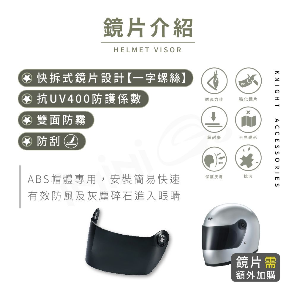 鏡片介紹HELMET VISOR透視力佳強化鏡片④ 快拆式鏡片設計【一字螺絲】④ 抗UV400防護係數④ 雙面防霧④ 防刮ABS帽體專用,安裝簡易快速有效防風及灰塵碎石進入眼睛超耐磨不易變形KNIGHT保護皮膚抗污ACCESSORIES鏡片需額外加購