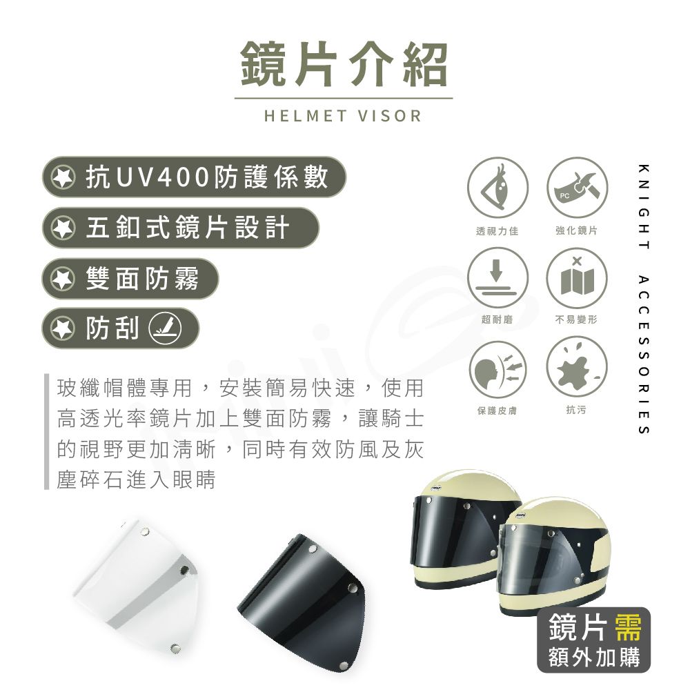 鏡片介紹HELMET VISOR抗UV400防護係數 五釦式鏡片設計④ 雙面防霧④ 防刮透視力佳強化鏡片超耐磨不易變形KNIGHTACCESSORIES玻纖帽體專用安裝簡易快速,使用高透光率鏡片加上雙面防霧,讓騎士的視野更加清晰,同時有效防風及灰塵碎石進入眼睛保護皮膚抗污鏡片需額外加購