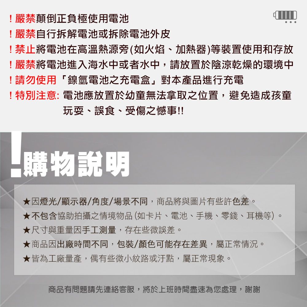 !嚴禁顛倒正負極使用電池!嚴禁自行拆解電池或拆除電池外皮!禁止將電池在高溫熱源旁(如火焰、加熱器)等裝置使用和存放!嚴禁將電池進入海水中或者水中,請放置於陰涼乾燥的環境中!請勿使用「鎳氫電池之充電盒」對本產品進行充電!特別注意:電池應放置於幼童無法拿取之位置,避免造成孩童玩耍、誤食、受傷之憾事!!購物說明因燈光/顯示器/角度/場景不同,商品將與圖片有些許色差。★不包含協助拍攝之情境物品(如卡片、電池、手機、零錢、耳機等)。★尺寸與重量因手工測量,存在些微誤差。★商品因出廠時間不同,包裝/顏色可能存在差異,屬正常情況。★皆為工廠量產,偶有些微小紋路或汙點,屬正常現象。商品有問題請先連絡客服,將於上班時間盡速為您處理,謝謝