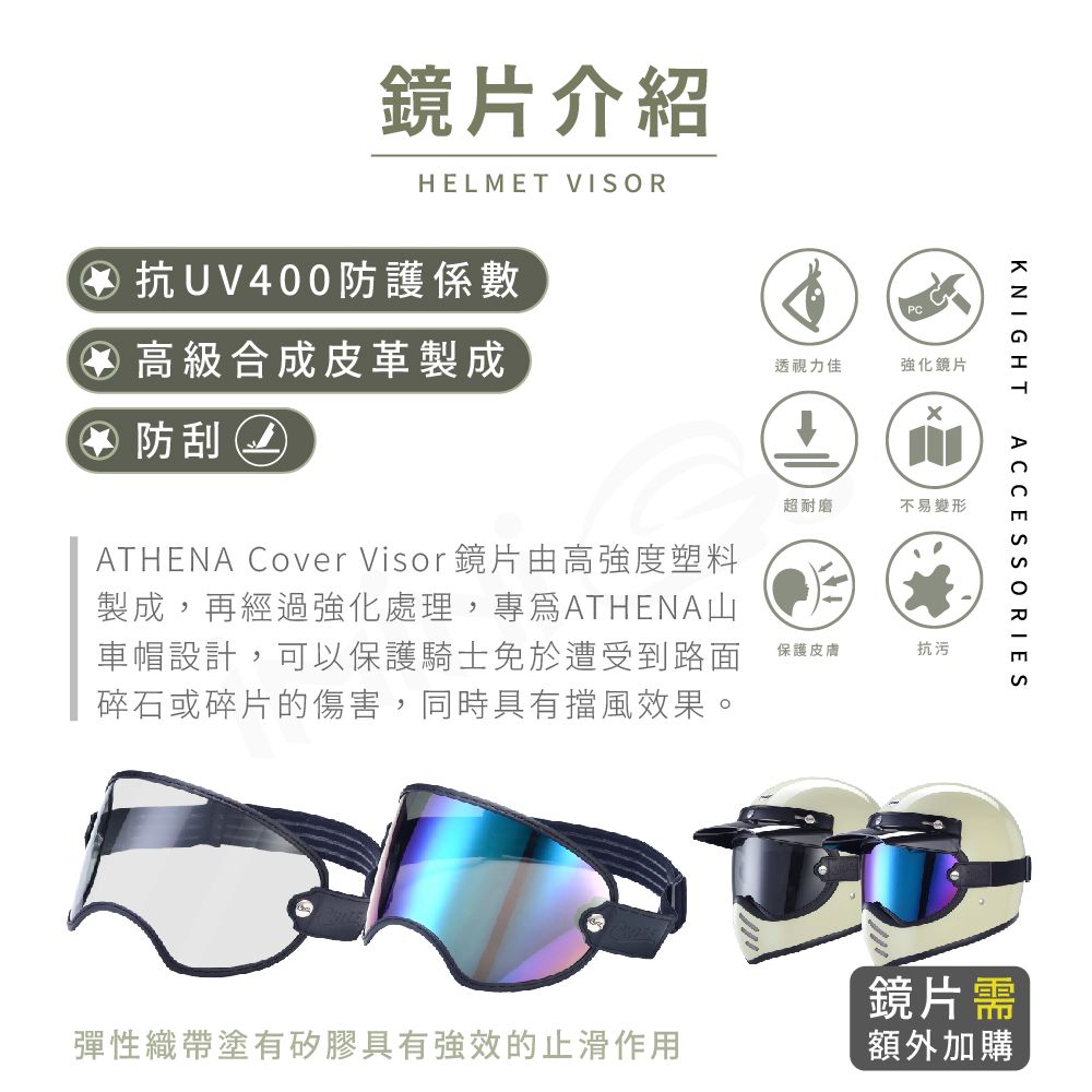 鏡片介紹HELMET VISOR④抗UV400防護係數透視力佳強化鏡片④ 高級合成皮革製成④ 防刮ATHENA Cover Visor鏡片由高強度塑料製成,再經過強化處理,專ATHENA山車帽設計,可以保護騎士免於遭受到路面碎石或碎片的傷害,同時具有擋風效果。KNIGHT超耐磨不易變形保護皮膚抗污ACCESSORIES鏡片需彈性織帶塗有矽膠具有強效的止滑作用額外加購