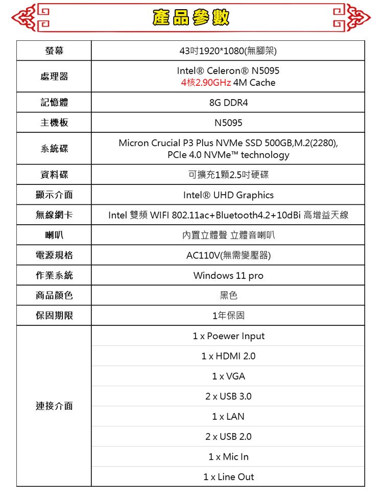 產品參數431920*1080(無腳架)螢幕 Celeron® N5095處理器4核2.90GHz 4M Cache記憶體8G DDR4主機板N5095系統碟Micron Crucial P3 Plus NVMe SSD 500GB,M.2(2280),PCle 4.0 NVMe™ technology資料碟可擴充12.5吋硬碟顯示介面Intel® UHD Graphics無線網卡喇叭Intel 雙頻 WIFI 802.11ac+Bluetooth4.2+10dBi 高增益天線電源規格作業系統商品顏色保固期限連接介面內置立體聲 立體音喇叭AC110V(無需變壓器)Windows 11 pro黑色1年保固1  Poewer Input1  HDMI 2.01  VGA2  USB 3.01 LAN2 x USB 2.01 x Mic In1 x Line Out