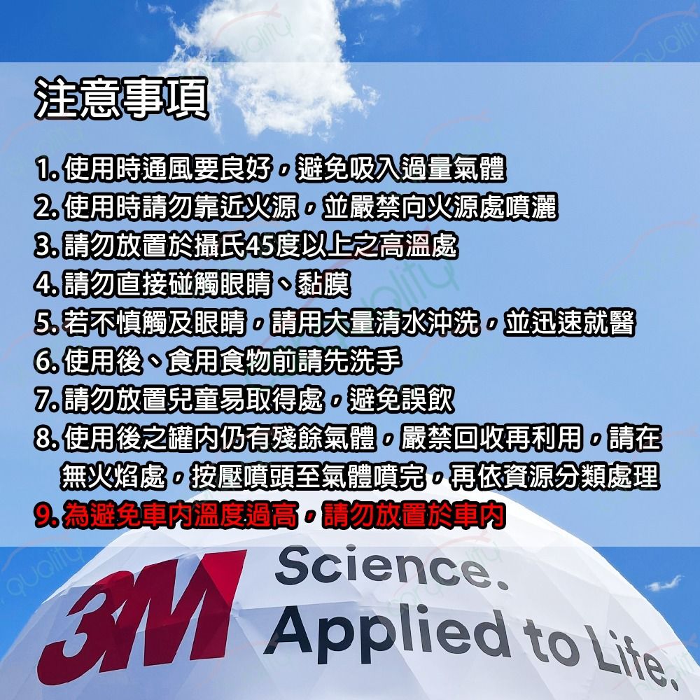 注意事項1 使用時通風要良好避免吸入過量氣體2.使用時請勿靠近火源並嚴禁向火源處噴灑 請勿放置於攝氏45度以上之高溫處4. 請勿直接碰觸眼睛、黏膜5. 若不慎觸及眼睛請用大量清水沖洗並迅速就醫6. 使用後、食用食物前請先洗手7.請勿放置兒童易取得處避免誤飲8. 使用後之罐內仍有殘餘氣體嚴禁回收再利用。請在無火焰處,按壓噴頭至氣體噴完,再依資源分類處理為避免溫度過高。請勿放置於車內3MScience.Applied to .