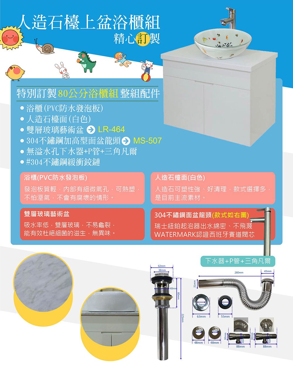 人造石檯上盆浴櫃組精心特別訂製80公分浴櫃組 整組配件浴櫃(PVC防水發泡板)人造石檯面(白色)雙層玻璃藝術盆LR-464MS-507304不鏽鋼加高型面盆龍頭無孔下水器+P管+三角凡爾#304不鏽鋼緩衝鉸鏈浴櫃(PVC防水發泡板)發泡板質輕內部有細微氣孔,可熱塑,不怕溼氣,不會有腐壞的情形。雙層玻璃藝術盆吸水率低,雙層玻璃,不易龜裂,能有效杜絕細菌的滋生,無異味。人造石檯面(白色)人造石可塑性強、好清理,款式選擇多,是目前主流素材。304不鏽鋼面盆龍頭(款式如右圖)瑞士紐鉑起泡器出水綿密、不飛濺WATERMARK認證西班牙賽道閥芯62mm38mm下水器+P管+三角凡爾260mm63mm55mm43mm 48mm:48mm:88mm88mm
