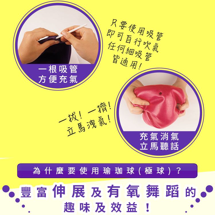 一根吸管方便充氣只要使用吸管即可自行吹氣任何細吸管一拔!一擠!皆通用!立馬洩氣!充氣消氣立馬聽話為什麼要使用瑜珈球 (  球 )?豐富伸展及有氧舞蹈的趣味及效益!