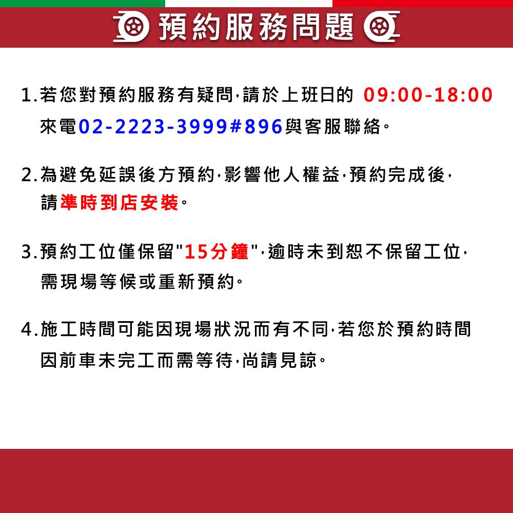 預約服務問題 1.若您對預約服務有疑問於上班日的 09:00-18:00來電02-2223-3999#896與客服聯絡。2.為避免延誤後方預約影響他人權益預約完成後請準時到店安裝。3.預約工位僅保留"15分鐘",逾時未到恕不保留工位,需現場等候或重新預約。4.施工時間可能因現場狀況而有不同,若您於預約時間因前車未完工而需等待,尚請見諒。