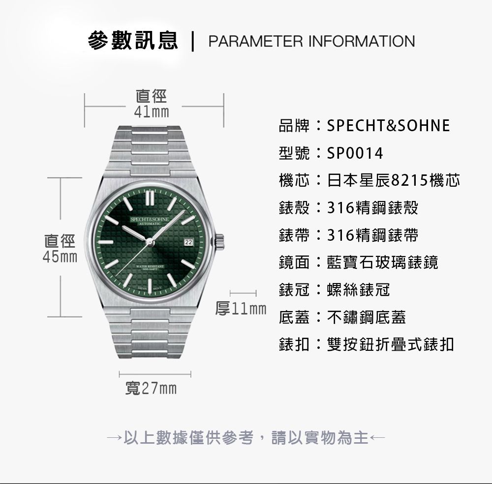 參數訊息 | PARAMETER INFORMATION直徑41mm品牌SPECHT&SOHNESPECHT&SOHNE直徑45mm 型號SP0014機芯日本星辰8215機芯錶殼:316精鋼錶殼錶帶:316精鋼錶帶22鏡面:藍寶石玻璃錶鏡錶冠:螺絲錶冠厚11mm底蓋:不鏽鋼底蓋錶扣:雙按鈕折疊式錶扣寬27mm以上數據僅供參考,請以實物為主