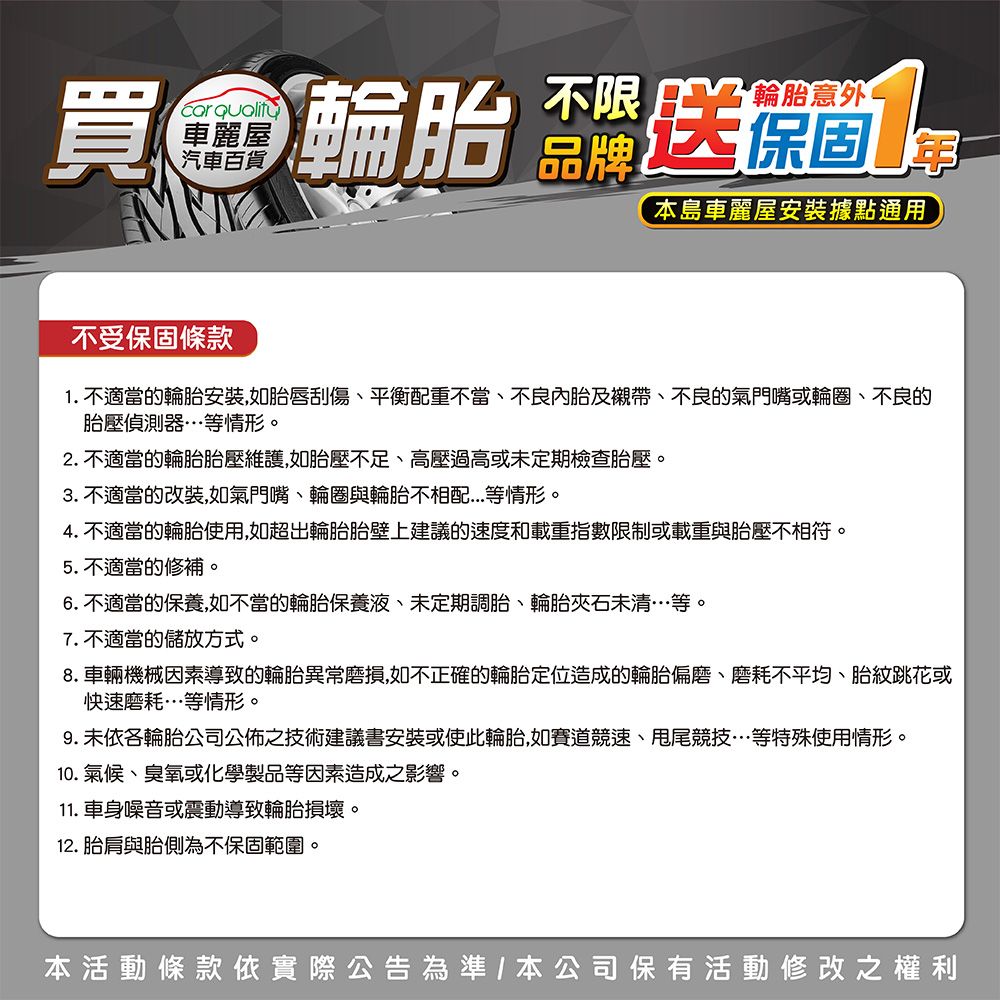 汽車百貨買金輪胎不限輪胎意外1本島車麗屋安裝據點通用不受保固條款1. 不適當的輪胎安裝如胎唇刮傷平衡配重不當、不良內胎及襯帶、不良的氣門嘴或輪圈、不良的胎壓偵測器…等情形。2. 不適當的輪胎胎壓維護,如胎壓不足、高壓過高或未定期檢查胎壓。3. 不適當的改裝,如氣門嘴、輪圈與輪胎不相配等情形。4. 不適當的輪胎使用,如超出輪胎胎壁上建議的速度和載重指數限制或載重與胎壓不相符。5.不適當的修補。6.不適當的保養,如不當的輪胎保養液、未定期調胎、輪胎石未清…等。7.不適當的儲放方式。8.車輛機械因素導致的輪胎異常磨損,如不正確的輪胎定位造成的輪胎偏磨、磨耗不平均、胎跳花或快速磨耗…等情形。9. 未依各輪胎公司公佈之技術建議書安裝或使此輪胎,如賽道競速、甩尾競技…等特殊使用情形。10. 氣候、臭氧或化學製品等因素造成之影響。11. 車身噪音或震動導致輪胎損壞。12. 胎肩與胎側為不保固範圍。本活動條款依實際公告為準,本公司保有活動修改之權利