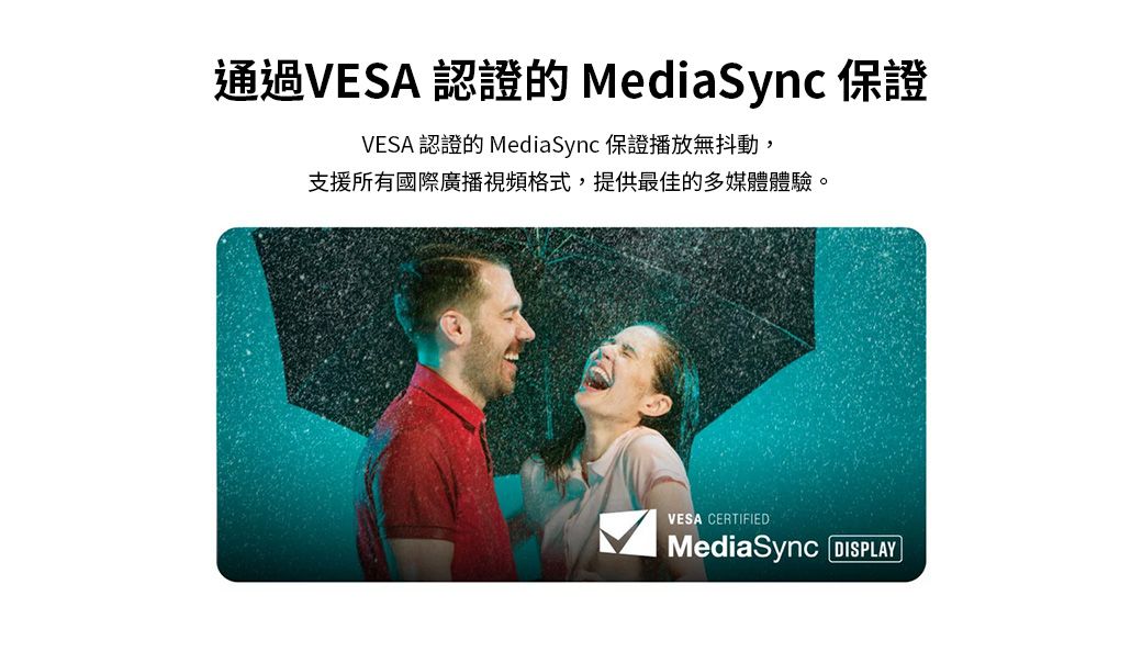 通過VESA 認證的MediaSync 保證VESA 認證的 MediaSync 保證播放無抖動,支援所有國際廣播視頻格式,提供最佳的多媒體體驗。VESA CERTIFIEDMediaSync DISPLAY