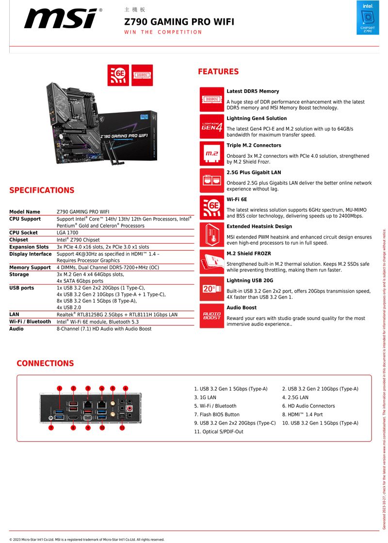 主機板6EZ790 GAMING PRO WIFIWIN THE OMPETITIONFEATURESintelSPECIFICATIONSModel NameCPU SupportCPU SocketChipetExpansion Slots GAMING PRO WIFIZ790 GAMING PRO WIFISupport el Core 4th 13th/ 12th Gen Processors IntelPentium Gold and Celeron® ProcessorsLGA 1700Intel® Z790 Chipset3x  40 6 slots 2x  30 x1 slotsDisplay Interface Support 4K@30Hz as specified in HDMI Memory SupportStorageUSB portsLAN / BluetoothAudioRequires Processor Graphics4  Dual Channel 7200MHz (OC)3x M2 Gen 4 x4 64Gbps slots SATA 6Gbps ports USB 32 Gen 2x2 20Gbps (1 TypeC) USB 32 Gen 2 10Gbps (3 Type-A + 1 Type-C)8x USB 32 Gen 1 5Gbps (8 Type-A)4x USB 20Realtek RTL8125BG 25Gbps + RTL8111H bps LANIntel -Fi 6E module Bluetooth 538-Channel (71) HD Audio with Audio BoostLatest DDR5 MemoryA huge step of DDR performance enhancement with the latestDDR5 memory and  Memory Boost technology.Lightning Gen4 SolutionGEN4 The latest Gen4 -E and M.2 solution with up to 64GB/sbandwidth for maximum transfer speed.Triple M.2 Connectors Onboard 3x M.2 connectors with  0 solution strengthenedby M.2 Shield Frozr.2.5G Plus Gigabit LANOnboard 2.5G plus Gigabits LAN deliver the better online networkexperience without lag.Wi-Fi 6EThe latest wireless solution supports 6GHz spectrum MU-MIMOand BSS color technology, delivering speeds up to 2400Mbps.Extended Heatsink DesignMSI extended PWM heatsink and enhanced circuit design ensureseven high-end processors to run in full speed.M.2 Shield FROZRStrengthened built-in M.2 thermal solution. Keeps M.2  safewhile preventing throttling, making them run faster.Lightning USB 20G20 Built-in USB 2 Gen 2x2 port, offers 20Gbps transmission speed,AUDIO4X faster than USB 3.2 Gen Audio Boost Reward your ears with studio grade sound quality for the mostimmersive audio experienceCONNECTIONS 2023 Micro-Star  . MSI is a registered trademark of Micro-Star Int . All rights reserved.1. USB 3.2 Gen 1 5Gbps (Type-A)2. USB 3.2 Gen 2 10Gbps (Type-A)4. 2.5G LAN6. HD Audio Connectors3. 1G LAN Wi-Fi / Bluetooth7. Flash BIOS Button8. HDMI 1.4 Port9. USB 3.2 Gen 2x2 20Gbps (Type-C) 10. USB 3.2 Gen 1 5Gbps (Type-A)11. Optical S/PDIF-Out