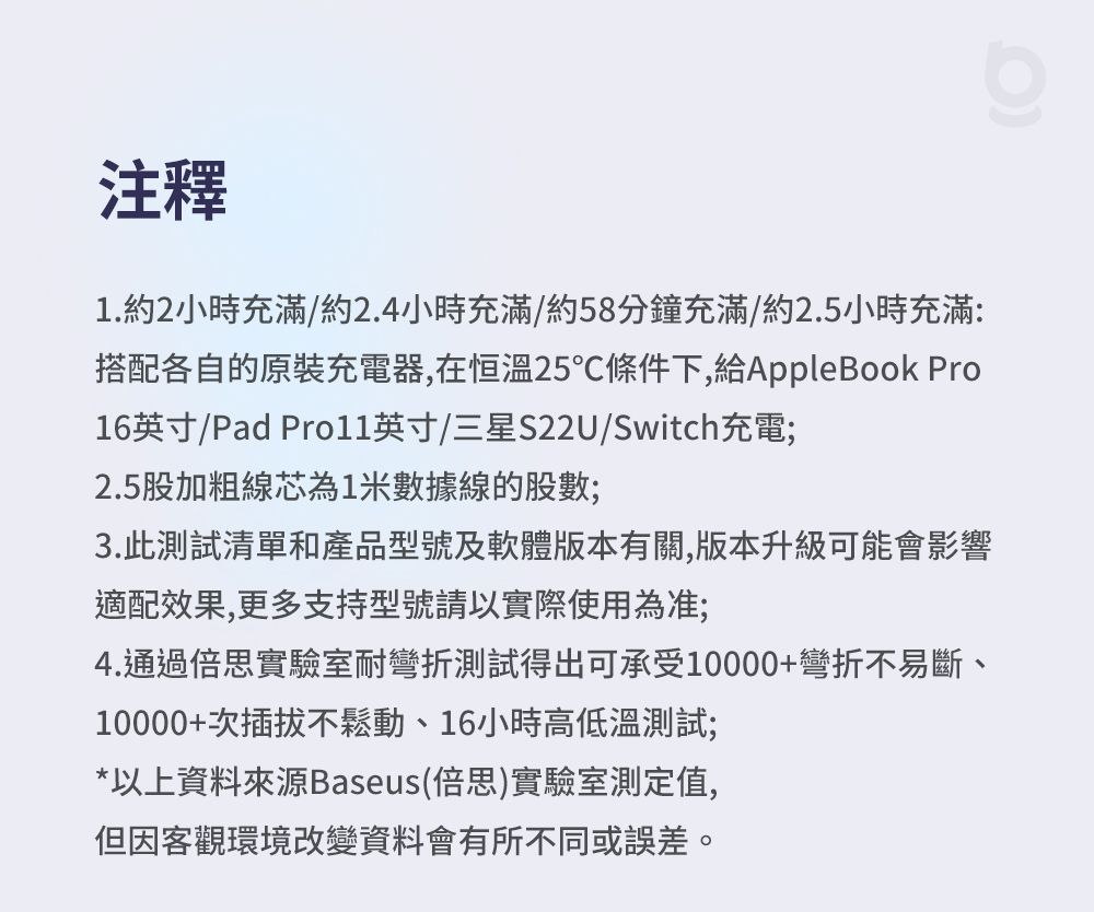 注釋1.約2小時充滿/約2.4小時充滿/約58分鐘充滿/約2.5小時充滿:搭配各自的原裝充電器,在恒溫25℃條件下,給AppleBook Pro16英寸/Pad 英寸/三星S22U/Switch充電;2.5股加粗線芯為1米數據線的股數;3.此測試清單和產品型號及軟體版本有關,版本升級可能會影響適配效果,更多支持型號請以實際使用為准;4.通過倍思實驗室耐彎折測試得出可承受10000+彎折不易斷、10000+次插拔不鬆動、16小時高低溫測試;*以上資料來源Baseus(倍思)實驗室測定值,但因客觀環境改變資料會有所不同或誤差。