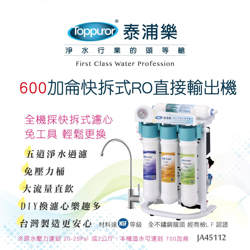 淨水行業的頭等艙First Class Water Profession600加侖快拆式RO直接輸出機全機採快拆式濾心免工具 輕鬆更換五道淨水過濾免壓力桶大流量直飲DIY換濾心樂趣多泰浦樂 淨水行業的CTOGACMicron台灣製造更安心 材料達 等級 全不鏽鋼龍頭 經商檢LF認證原水壓力 20-25Psi 或2公斤,本機造水可達到 700加侖 JA45112