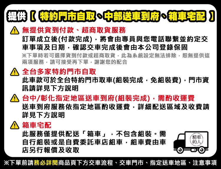 提供特約門市自取中部送車到府箱車宅配】 無提供貨到付款、超商取貨服務訂單成立後付款完成將會由專員與您電話聯繫並約定交車事項及日期確認交車完成後會由本公司登錄保固下單時若可選擇貨到付款或超商取貨,此為系統設定無法排除,恕無提供這兩項服務,請可接受再下單,謝謝您配合 全台多家特約門市自取此車款可於全台特約門市取車(組裝完成,免組裝費),門市資訊請詳見下方說明 台中/彰化指定地區送車到府(組裝完成),需酌收運費送車到府服務依指定地區酌收運費,詳細配送區域及收費請詳見下方說明箱車宅配此服務僅提供配送「箱車」,不包含組裝。需自行組裝或是自費委託車店組車,組車費由車店另行報價及收取騎車(的)下單前請務必詳閱商品頁下方交車流程、交車門市、指定送車地區、注意事項