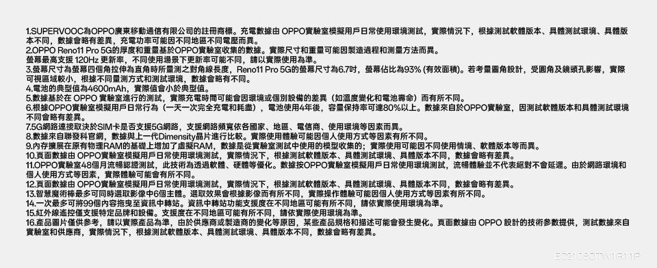 1.SUPERVOOCOPPO廣東移動通信有限公司的註冊商標。充電數據 OPPO實驗室模擬用戶日常使用環境試,實際情況下,根據軟體版本、具體測試環境、具體版本不同,數據會略有差異,充電功率可能因不同地區不同電壓而異。 Reno11 Pro 5G的厚度和重基於OPPO實驗室收集的數據。實際尺寸和重量可能因製造過程和测量方法而異。最高支援 120Hz 更新率,不同使用場景下更新率可能不同,請以實際使用為準。螢幕尺寸為螢幕四個角拉伸為直角時所量測之對角線長度,Reno11 Pro 5G的螢幕尺寸為6.7,螢幕佔比為93%(有效面積)。若考量設計,受及鏡頭孔影響,實際可視區域較小,根據不同量測方式和測試環境,數據會略有不同。4.電池的典型值為4600mAh,實際值會小於典型值。5.數據基於在 OPPO 實驗室進行的測試,實際充電時間可能會因環境或個別設備的差異(如溫度變化和電池壽命)而有所不同。6.根據OPPO實驗室模擬用戶日常行為(一天一次完全充電和耗盡),電池使用4年後,容量保持率可達80%以上。數據來自於OPPO實驗室,因測試軟體版本和具體測試環境不同會略有差異。7.5G網路連接取決於SIM卡是否支援5G網路,支援網路頻寬依各國家、地區、電信商、使用環境等因素而異。8.數據來自聯發科官網,數據與上一代Dimensity晶片進行比較。實際使用體驗可能因個人使用方式等因素有所不同。9.內存擴展在原有物理RAM的基礎上增加了虛擬RAM,數據是從實驗室測試中使用的模型收集的;實際使用可能因不同使用情境、軟體版本等而異。10.頁面數據 OPPO實驗室模擬用戶日常使用環境測試,實際情況下,根據測試軟體版本、具體測試環境、具體版本不同,數據會略有差異。11.OPPO實驗室48個月流暢認證測試,此技術為透過軟體、硬體等優化。數據按OPPO實驗室模擬用戶日常使用環境測試,流暢體驗並不代表絕對不會延遲。由於網路環境和個人使用方式等因素,實際體驗可能會有所不同。12.頁面數據由 OPPO實驗室模擬用戶日常使用環境測試,實際情況下,根據測試軟體版本、具體測試環境、具體版本不同,數據會略有差異。13.智慧魔術棒最多可同時選取影像中6個主體。選取效果會根據影像而有所不同,實際操作體驗可能因個人使用方式等因素有所不同。14.一次最多可將99個內容拖曳至資訊中轉站。資訊中轉站功能支援度在不同地區可能有所不同,請依實際使用環境為準。15.紅外線遙控僅支援特定品牌和設備。支援度在不同地區可能有所不同,請依實際使用環境為準。16.產品圖片僅供參考,請以實際產品為準,由於供應商或製造商的變化等原因,某些產品規格和描述可能會發生變化。頁面數據由 OPPO 設計的技術參數提供,測試數據來自實驗室和供應商,實際情況下,根據測試軟體版本、具體測試環境、具體版本不同,數據會略有差異。