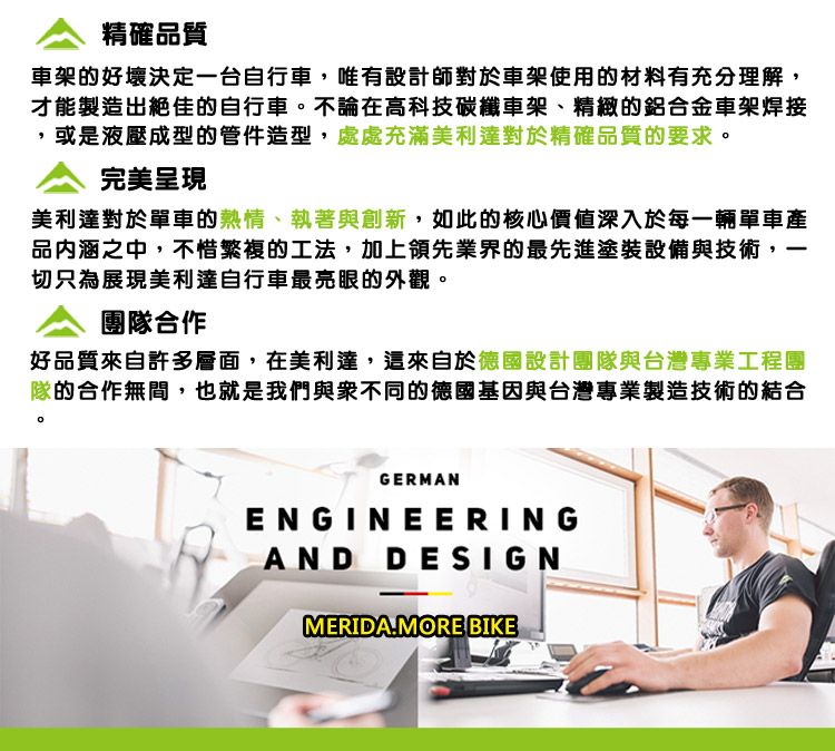 精確品質車架的好壞決定一台自行車,唯有設計師對於車架使用的材料有充分理解,才能製造出絕佳的自行車。不論在高科技碳纖車架、精緻的鋁合金車架焊接或是液壓成型的管件造型,處處充滿美利達對於精確品質的要求。完美呈現美利達對於單車的熱情、執著與創新,如此的核心價值深入於每一輛單車產品內涵之中,不惜繁複的工法,加上領先業界的最先進塗裝設備與技術,切只為展現美利達自行車最亮眼的外觀。團隊合作好品質來自許多層面,在美利達,這來自於德國設計團隊與台灣專業工程團隊的合作無間,也就是我們與衆不同的德國基因與台灣專業製造技術的結合GERMANENGINEERINGAND DESIGNMERIDA.MORE BIKE