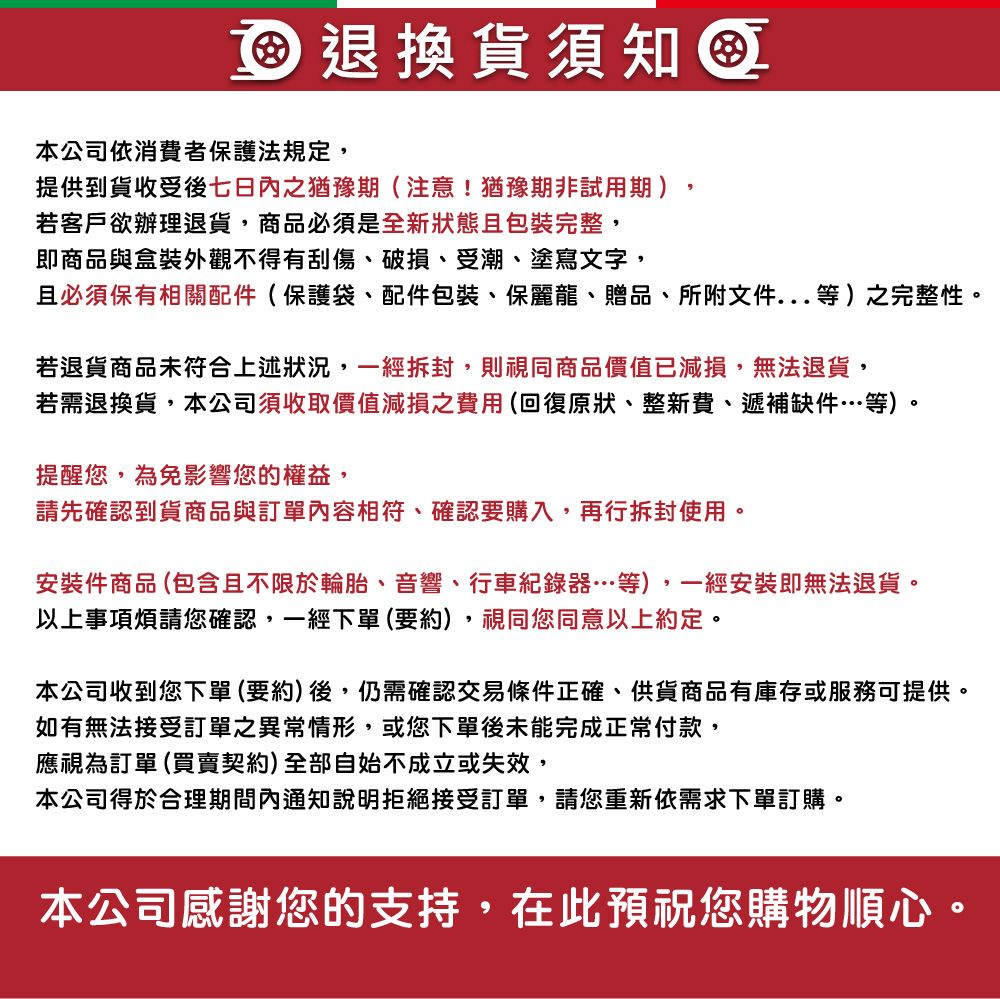 退換貨須知本公司依消費者保護法規定,提供到貨收受後七日內之猶豫期(注意!猶豫期非試用期),若客戶欲辦理退貨,商品必須是全新狀態且包裝完整,即商品與盒裝外觀不得有刮傷、破損、受潮、塗寫文字,且必須保有相關配件(保護袋、配件包裝、保麗龍、贈品、所附文件...等)之完整性。若退貨商品未符合上述狀況,一經拆封,則視同商品價值已減損,無法退貨,若需退換貨,本公司須收取價值減損之費用(回復原狀、整新費、遞補缺件…等)。提醒您,為免影響您的權益,請先確認到貨商品與訂單內容相符、確認要購入,再行拆封使用。安裝件商品(包含且不限於輪胎、音響、行車紀錄器…等),一經安裝即無法退貨。以上事項煩請您確認,一經下單(要約),視同您同意以上約定。本公司收到您下單(要約)後,仍需確認交易條件正確、供貨商品有庫存或服務可提供。如有無法接受訂單之異常情形,或您下單後未能完成正常付款,應視為訂單 (買賣契約)全部自始不成立或失效,本公司得於合理期間內通知說明拒絕接受訂單,請您重新依需求下單訂購。本公司感謝您的支持,在此預祝您購物順心。