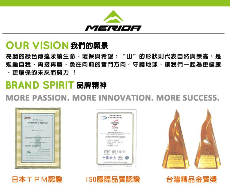 MERIDAOUR VISION 我們的願景亮麗的綠色傳達永續生命、環保與希望“山”的形狀則代表自然與崇高,是勉勵自我,再接再厲、勇往向前的奮鬥方向。守護地球,讓我們一起為更健康、更環保的未來而努力!BRAND SPIRIT 品牌精神MORE PASSION. MORE INNOVATION. MORE SUCCESS. of 日本TPM認證ISO國際品質認證台灣精品金質獎