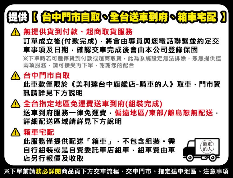 提供中門市自取全台送車到府車宅配 提供貨到付款、超商取貨服務訂單成立後付款完成將會由專員與您電話聯繫並約定交車事項及日期,確認交車完成後會由本公司登錄保固下單時若可選擇貨到付款或超商取貨,此為系統設定無法排除,恕無提供這兩項服務,請可接受再下單,謝謝您配合 台中門市自取此車款僅限於《美利達台中旗艦店-騎車的》取車,門市資訊請詳見下方說明 全台指定地區免運費送車到府(組裝完成)送車到府服務一律免運費,偏遠地區/東部/離島恕無配送,詳細配送區域請詳見下方說明箱車宅配此服務僅提供配送「箱車」,不包含組裝。需自行組裝或是自費委託車店組車,組車費由車店另行報價及收取騎車(的人)下單前請務必詳閱商品頁下方交車流程、交車門市、指定送車地區、注意事項