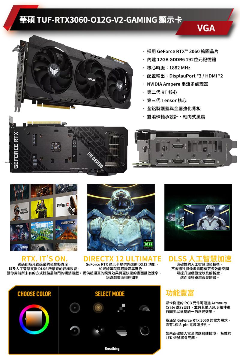 GEFORCE RTX華碩 TUF-RTX3060-012G-V2-GAMING 顯示卡VGA LIGHT2TUF GAMING採用 GeForce RTXT™ 3060 繪圖晶片內建12GB GDDR6192位元記憶體核心時脈:1882 MHz配置輸出:DisplauPort *3 / HDMI *2NVIDIA Ampere 串流多處理器第二代 RT 核心第三代 Tensor 核心·全鋁製護蓋與金屬強化背板·雙滾珠軸承設計、軸向式風扇RTX. ITS ON.透過即時光線追蹤的視覺擬真度,以及人工智慧支援DLSS 帶來的終極效能,DIRECTX 12 ULTIMATE DLSS 人工智慧加速GeForce RTX 顯示卡提供先進的DX12 功能,如光線追蹤與可變速率著色,讓你用前所未有的方式體驗最熱門的暢銷遊戲。提供超的視覺效果與更快速的畫面播放速率,CHOOSE COLOR讓遊戲畫面栩栩如生SELECT MODE突破性的人工智慧渲染技術,不會犧牲影像畫質即有更多效能空間可提升遊戲設定以及解析度,進而獲得卓越視覺體驗。功能豐富顯卡側邊的RGB 元件可透過ArmouryCrate 進行自訂,並與其他 ASUS 組件進行同步以呈現統一的燈光效果。為滿足 GeForce RTX 3060 的電力需求,設有1個 8-pin 電源連接孔。如未正確插入電源供應器連接, 板載的LED 燈號將會亮起。Breathing