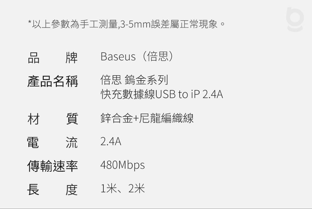 *以上參數為手工測量,3-5mm誤差屬正常現象。品牌Baseus(倍思)產品名稱倍思 鎢金系列快充數據線USB to  2.4A材質鋅合金+尼龍編織線電 流2.4A傳輸速率長度480Mbps1米、2米
