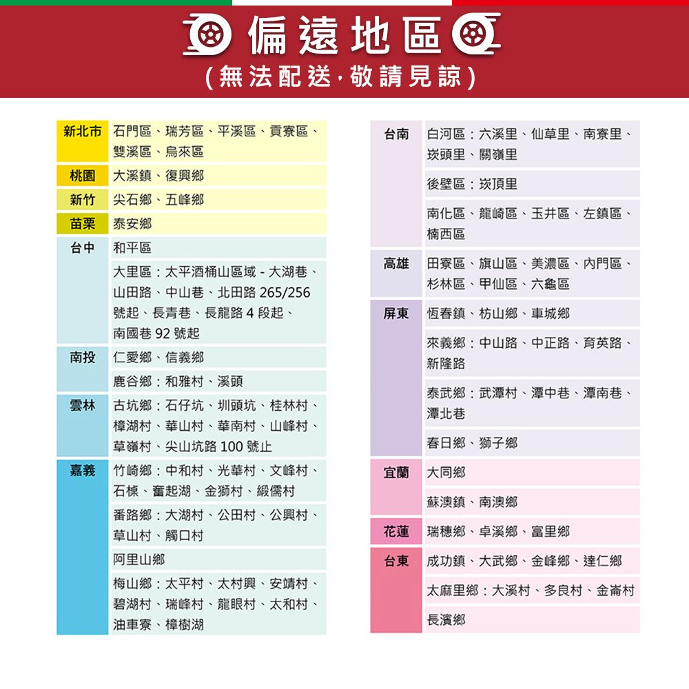 偏遠地區(無法配送敬請見諒)新北市石門區瑞芳區、平溪區、貢寮區、雙溪區、烏區台南白河區:六溪里、仙草里、南寮里、崁頭里、關嶺里桃園 大溪鎮,復興鄉新竹尖石鄉、五峰鄉苗栗泰安鄉後壁區:崁頂里南化區、龍崎區、玉井區、左鎮區、楠西區台中和平區高雄大里區:太平酒桶山區域-大湖巷、山田路、中山巷、北田路265/256號起、長青巷、長龍路4段起、南國巷92號起田寮區、旗山區、美濃區、內門區、杉林區、甲仙區、六龜區屏東恆春鎮、枋山鄉、車城鄉南投仁愛鄉、信義鄉鹿谷鄉:和雅村、溪頭雲林 古坑鄉:石仔坑、圳頭坑、桂林村、樟湖村、華山村、華南村、山峰村、草嶺村、尖山坑路100 號止來義鄉:中山路、中正路、育英路、新隆路泰武鄉:武潭村、潭中巷、潭南巷、潭北巷春日鄉、獅子鄉嘉義 竹崎鄉中和村、光華村、文峰村、石、奮起湖、金獅村、緞儒村路鄉大湖村、公田村、公興村、草山村、觸口村宜蘭 大同鄉蘇澳鎮、南澳鄉花蓮瑞穗鄉、卓溪鄉、富里鄉阿里山鄉梅山鄉:太平村、太村興、安靖村、碧湖村、瑞峰村、龍眼村、太和村、油車寮、樟樹湖台東成功鎮、大武鄉、金峰鄉、達仁鄉太麻里鄉:大溪村、多良村、金崙村長濱鄉