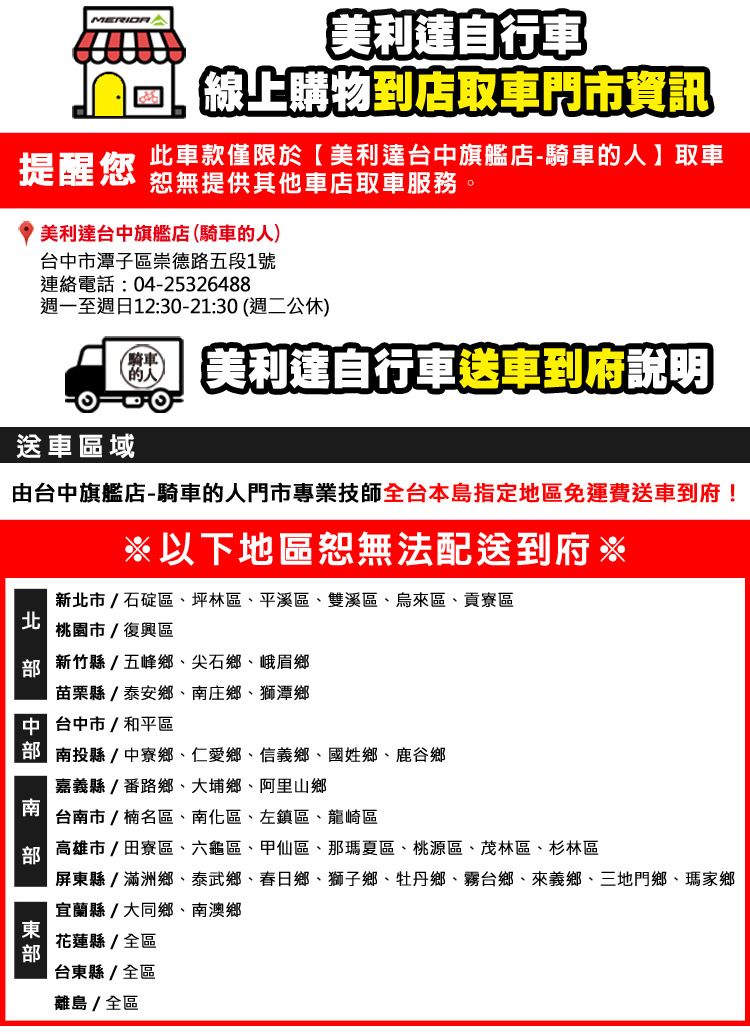 美利達自行車 線上購物到店取車門市資訊提醒您此車款僅限於美利達台中旗艦店-騎車取車恕無提供其他車店取車服務。美利達台中旗艦店騎車的人台中市潭子區崇德路五段1號連絡電話:04-25326488週一至週日12:30-21:30(週二公休)騎車(的人)美利達自行車送車到府說明送車區域由台中旗艦店-騎車的人門市專業技師全台本島指定地區免運費送車到府!以下地區恕無法配送到府※新市/石碇區、坪林區、平溪區、雙溪區、烏來區、貢寮區北桃園市/復興區新竹縣/五峰鄉、尖石鄉、峨眉鄉苗栗縣/泰安鄉、庄鄉、獅潭鄉 台中市/和平區 南投縣中寮鄉、仁愛鄉、信義鄉、國姓鄉、鹿谷鄉嘉義縣/番路鄉、大埔鄉、阿里山鄉南台南市/楠名區、南化區、左鎮區、龍崎區 高雄市/田寮區、六龜區、甲仙區、那瑪夏區、桃源區、茂林區、杉林區屏東縣/滿洲鄉、泰武鄉、春日鄉、獅子鄉、牡丹鄉、霧台鄉、來義鄉、三地門鄉、瑪家鄉宜蘭縣/大同鄉、南澳鄉花蓮縣/全區部台東縣/全區離島/全區