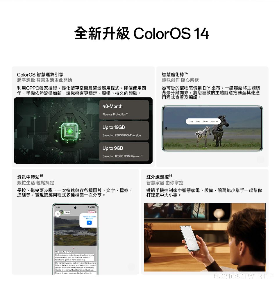 全新升級 ColorOS 14ColorOS 智慧運算引擎超乎想像 智慧生活由此開始利用OPPO獨家技術優化儲存空間及背景應用程式即便使用四年手機依然流暢如新,讓你擁有更穩定、順暢、持久的體驗。48-MonthFluency Protection Up to 19GBSved on 256GB ROM Version智慧魔術棒14趣味創作 隨心所欲從可愛的寵物表情到 DIY 桌布,一鍵輕鬆將主體與背景分離開來,將您喜歡的主體隨意拖動至其他應用程式查看及編輯。 Save   Up to 9GBSaved on 128GB ROM 資訊中轉站 15繁忙生活 輕鬆搞定長按、兩步驟,一次快速儲存各種圖片、文字、檔案、連結等,實現跨應用程式多種檔案一次分享。紅外線遙控 智慧家居 由你掌控透過手機控制家中智慧家電、設備,讓萬能小幫手一起幫你打理家中大小事。  of    unique  ry in wildemess, and the  scene of and   worth The   are a   for D  are a        the, ,   and  is a very developed  country