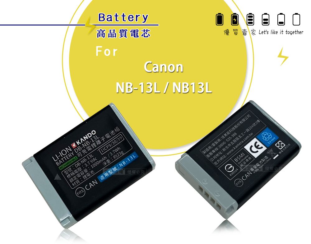 Battery高品質電芯ForCanonNB-13L/ NB13LLI-ION KANDOBATTERY DB-NB-13L 可充電鋰離子電池組型號:DB-NB-13L標稱電壓:37 /30/39額定電容量:1000mAh/.材質:鋰電池淨重:約23gFITSCAN 適用型號:NB-13L質賣家Let's like it together造商/委製商:佳美能科技股份有限公司客服專線:0800-525-388公司地址:新北市五股區五工一路104號3樓官方網站:www.kamera.com.twBSMIR36514 | 通過CE CAN 池製製 Made 侵權