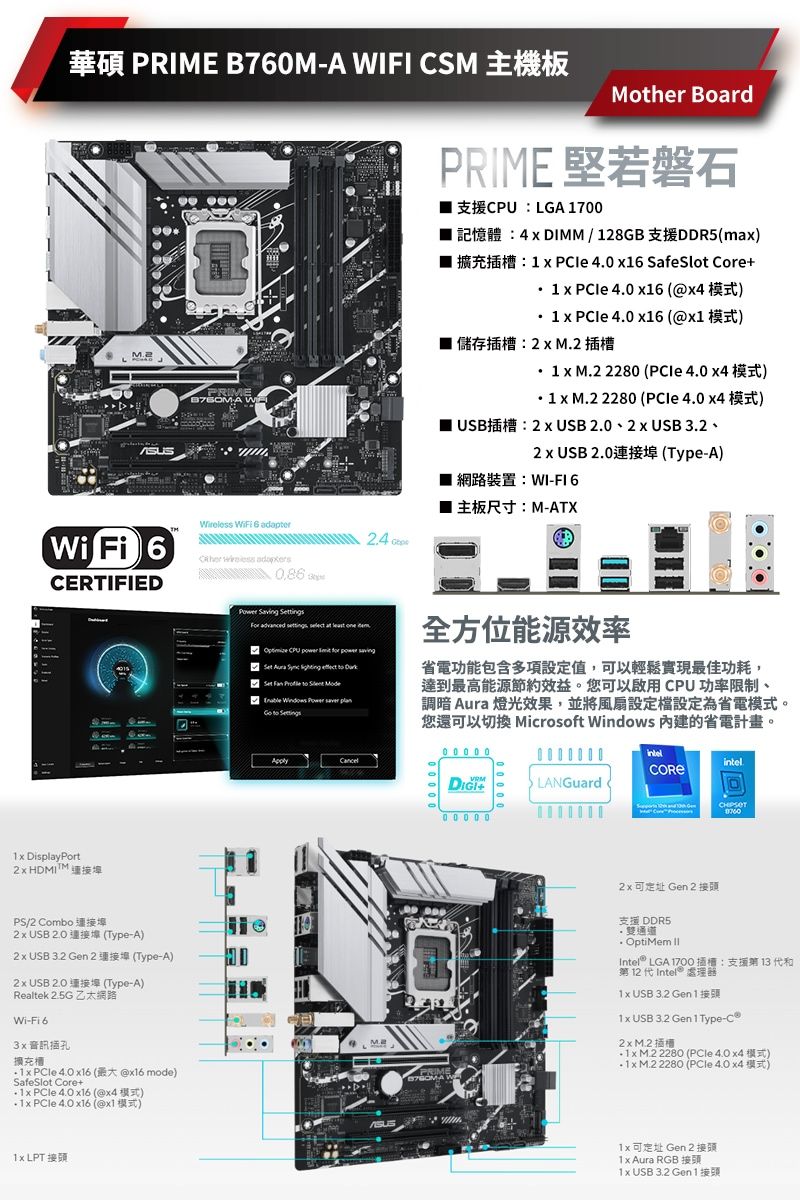 PRIME B7M-A IFI CSMPRIME AWMother BoardPRIME 磐石 LGA 17  DIMM / 128GB DDR5ma)1 x  4  SaSlot Core1 x   6 )1 x  40 x16 x1) 儲存插:2插槽   2280 (  )   2280 (  )USB 2 x USB   USB .2 x USB  (Type-A)網路裝置:WI-FI 6Wi Fi 6CERTIFIED  6    DisplayPort HDMIPS/2 Combo USB 2.0(Type-A) USB  Gen 2 (Type-A)2x USB 2.0 (Type-A)Realtek  Wi-Fi 6插孔擴充槽  4.0 x16 (x16 mode)SafeSlot Core+  4.0 x16 (@) PCIe 4.0 x16 (@x1) LPT 主板尺寸:M-ATX  tings       CPU           Set           全方位能源效率省電功能包含多項設定值,以輕鬆實現最佳功耗,達到最高能源節約效益。您可以啟用CPU 功率限制、調暗 Aura 燈光效果,並將風扇設定設定為省電模式。您還可以切換 Microsoft Windows 內建的省電計畫。M.0 0 0 0 0intel+LANGuard W2x可 Gen 2 接頭支援 DDR5雙通道. OptiMem Intel LGA   13 fe第 12   處理器1x USB  Gen 11x USB  Gen 1 Type-2x 1x M.2 2280 ( 4.0 ) 1x M.2 2280 (PCle 4.0 x4)1x可 Gen2接頭1x Aura RGB1x USB 3.2 Gen 1