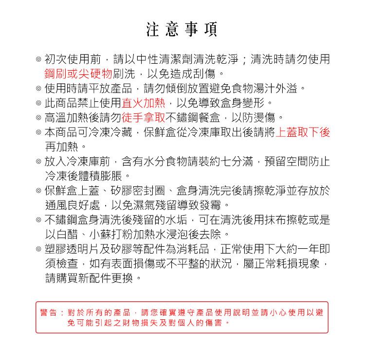 注意事項初次使用前,請以中性清潔劑清洗乾淨;清洗時請勿使用鋼刷或尖硬物刷洗,以免造成刮傷。使用時請平放產品,請勿傾倒放置避免食物湯汁外溢。 此商品禁止使用直火加熱,以免導致身變形。高溫加熱後請勿徒手拿取不鏽鋼餐盒,以防燙傷。 本商品可冷凍冷藏,保鮮盒從冷凍庫取出後請將上蓋取下後再加熱。放入冷凍庫前,含有水分食物請裝約七分滿,預留空間防止冷凍後體積膨脹。保鮮盒上蓋、矽膠密封圈、盒身清洗完後請擦乾淨並存放於通風良好處,以免濕氣殘留導致發霉。@不鏽鋼盒身清洗後殘留的水垢,可在清洗後用抹布擦乾或是以白醋、小蘇打粉加熱水浸泡後去除。塑膠透明片及矽膠等配件為消耗品,正常使用下大約一年即須檢查,如有表面損傷或不平整的狀況,屬正常耗損現象,請購買新配件更換。警告:對於所有的產品,請您確實遵守產品使用說明並請小心使用以避免可能引起之財物損失及對個人的傷害。