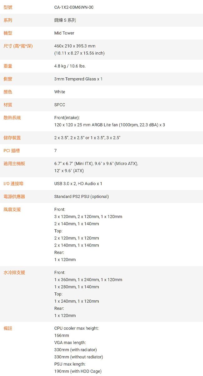 型號系列機型尺寸(高**深)CA-1X2-00M6WN-00鋼煉S系列Mid Tower重量側窗460 210  953 mm(18.11  8.27  15.56 inch)4.8 kg  10.6 lbs.3mm Tempered Glass  1颜色White材質散熱系統SPCCFront(intake)120  120  25 mm ARGB Lite fan (1000rpm 22.3 dBA)  32   2   or 1  3.5 3  2.5儲存裝置PC插槽7適用主機板6.7  6.7 (Mini ITX)   9.6 (Micro ATX)12  9.6 (ATX)USB 3.0  2, HD Audio  1I/ 連接埠電源供應器Standard PS2 PSU (optional)風扇支援水冷排支援備註Front:3  120mm, 2  120mm, 1  120mm2 x 140mm, 1 x 140mmTop:2 x 120mm, 1 x 120mm2 x 140mm, 1 x 140mmRear:1 x 120mmFront:1 x 360mm, 1 x 240mm, 1 x 120mm1 x 280mm, 1 x 140mmTop:1 x 240mm, 1 x 120mmRear:1 x 120mmCPU cooler max height:166mmVGA max length:300mm (with radiator)330mm (without radiator)PSU max length:190mm (with HDD Cage)