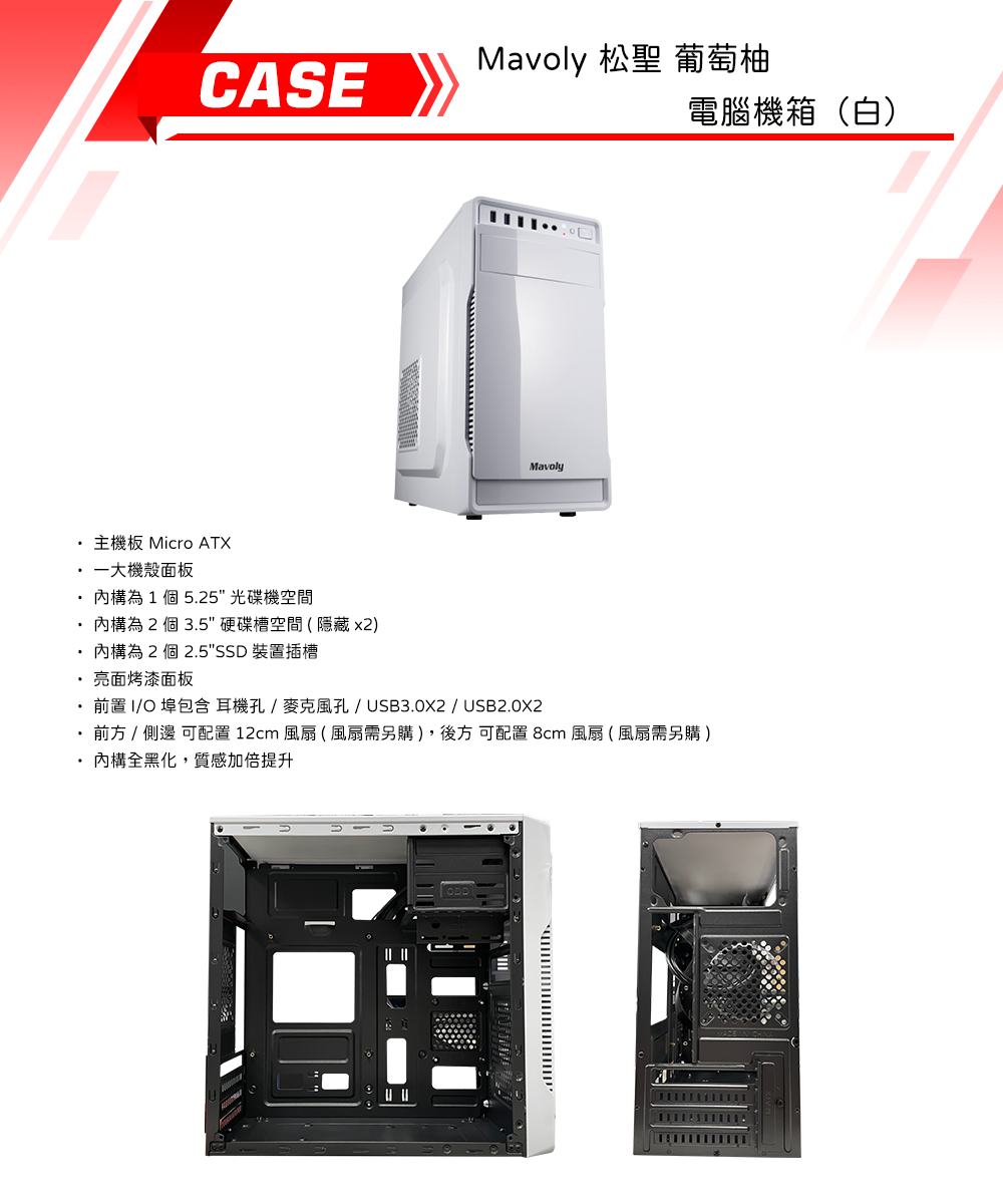 CASEMavoly 松聖 葡萄柚電腦機箱(白)Mavoly主機板 Micro ATX一大機殼面板為1個5.25光碟機空間為 2 個 3.5"硬碟槽空間(隱藏 x2)為 2 個 2.5"SSD 裝置插槽亮面烤漆面板前置I/O包含耳機孔/麥克風孔/USB3.0X2 / USB2.0X2 前方 /  可配置 12cm 風扇(風扇需另購),後方 可配置 8cm 風扇(風扇需另購)內構全黑化,質感加倍提升