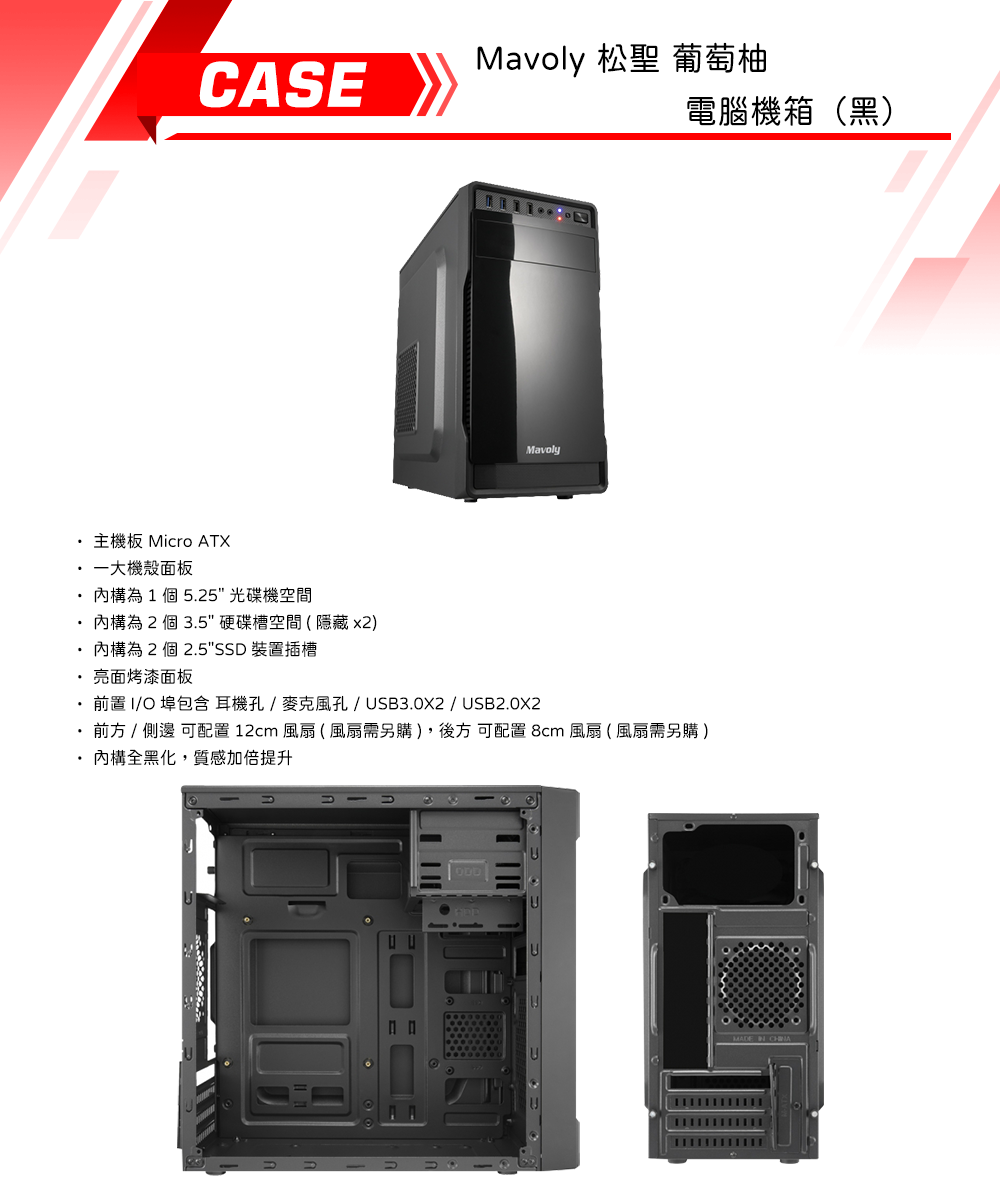 CASEMavoly 松聖 葡萄柚Mavoly電腦機箱(黑)主機板 Micro ATX一大機殼面板為1個5.25光碟機空間為 2 個 3.5硬碟槽空間(隱藏 x2)為2個 2.5SSD 裝置插槽 亮面烤漆面板前置I/O包含耳機孔/麥克風孔/USB3.0X2 / USB2.0X2 前方 /  可配置 12cm 風扇(風扇需另購),後方 可配置 8cm 風扇(風扇需另購)內構全黑化,質感加倍提升