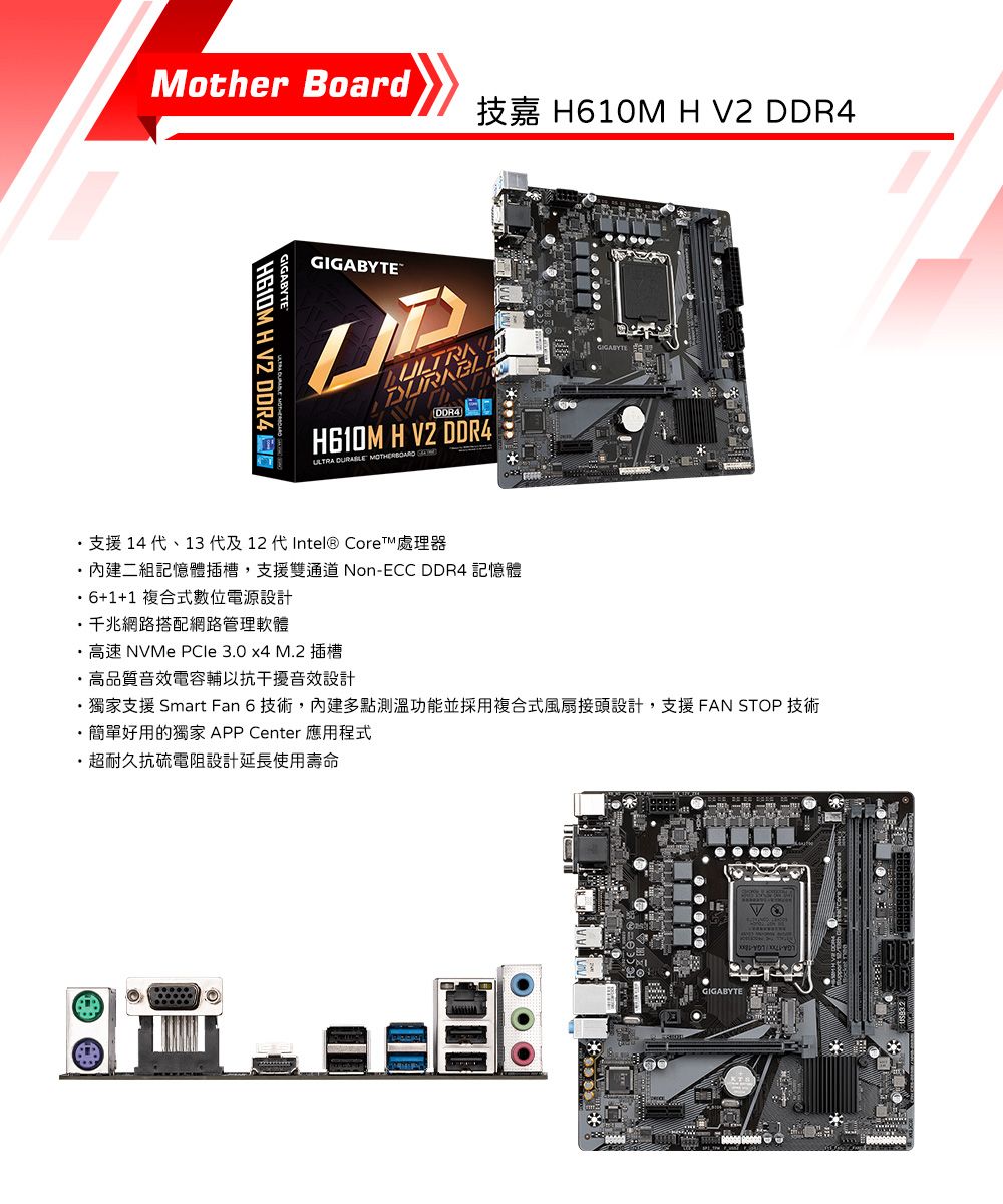 Mother Board技嘉 H610M H V2 GIGABYTEGIGABYTE H V2 DDR4 DDR4H610M H V2 DDR4ULTRA  MOTHERBOARD 支援 14 、13 代及12 代Intel® Core™ 處理器二組記憶體插槽,支援雙通道 Non-ECC DDR4 記憶體 6+1+1 複合式數位電源設計千兆網路搭配網路管理軟體高速 NVMe  3.0 x4 M.2插槽・高品質音效電容輔以抗干擾音效設計・獨家支援 Smart Fan 6 技術,內建多點測溫功能並採用複合式風扇接頭設計,支援 FAN STOP 技術 簡單好用的獨家 APP Center 應用程式超耐久抗硫電阻設計延長使用壽命GIGABYTE