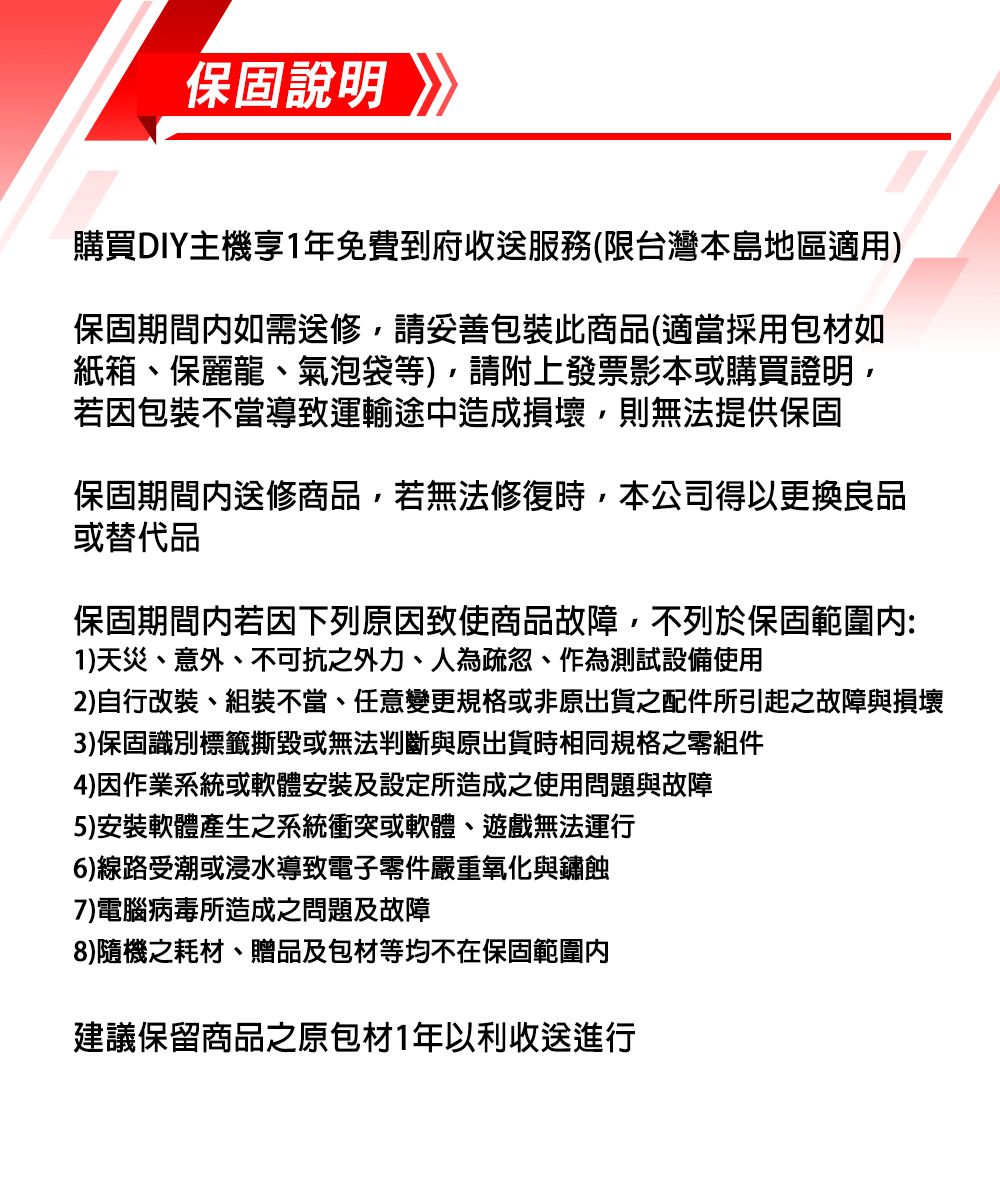 保固說明購買DIY主機享1年免費到府收送服務(限台灣本島地區適用)保固期間如需送修,請妥善包裝商品(適當採用包材如紙箱、保麗龍、氣泡袋等),請附上發票影本或購買證明,若因包裝不當導致運輸途中造成損壞,則無法提供保固保固期間送修商品,若無法修復時,本公司得以更換良品或替代品保固期間内若因下列原因致使商品故障,不列於保固範圍內:1)天災、意外、不可抗之外力、人為疏忽、作為測試設備使用2)自行改裝、組裝不當、任意變更規格或非原出貨之配件所引起之故障與損壞3)保固識別標籤撕毀或無法判斷與原出貨時相同規格之零組件4)因作業系統或軟體安裝及設定所造成之使用問題與故障5)安裝軟體產生之系統衝突或軟體、遊戲無法運行6)線路受潮或浸水導致電子零件嚴重氧化與鏽蝕7)電腦病毒所造成之問題及故障8)隨機之耗材、贈品及包材等均不在保固範圍內建議保留商品之原包材1年以利收送進行