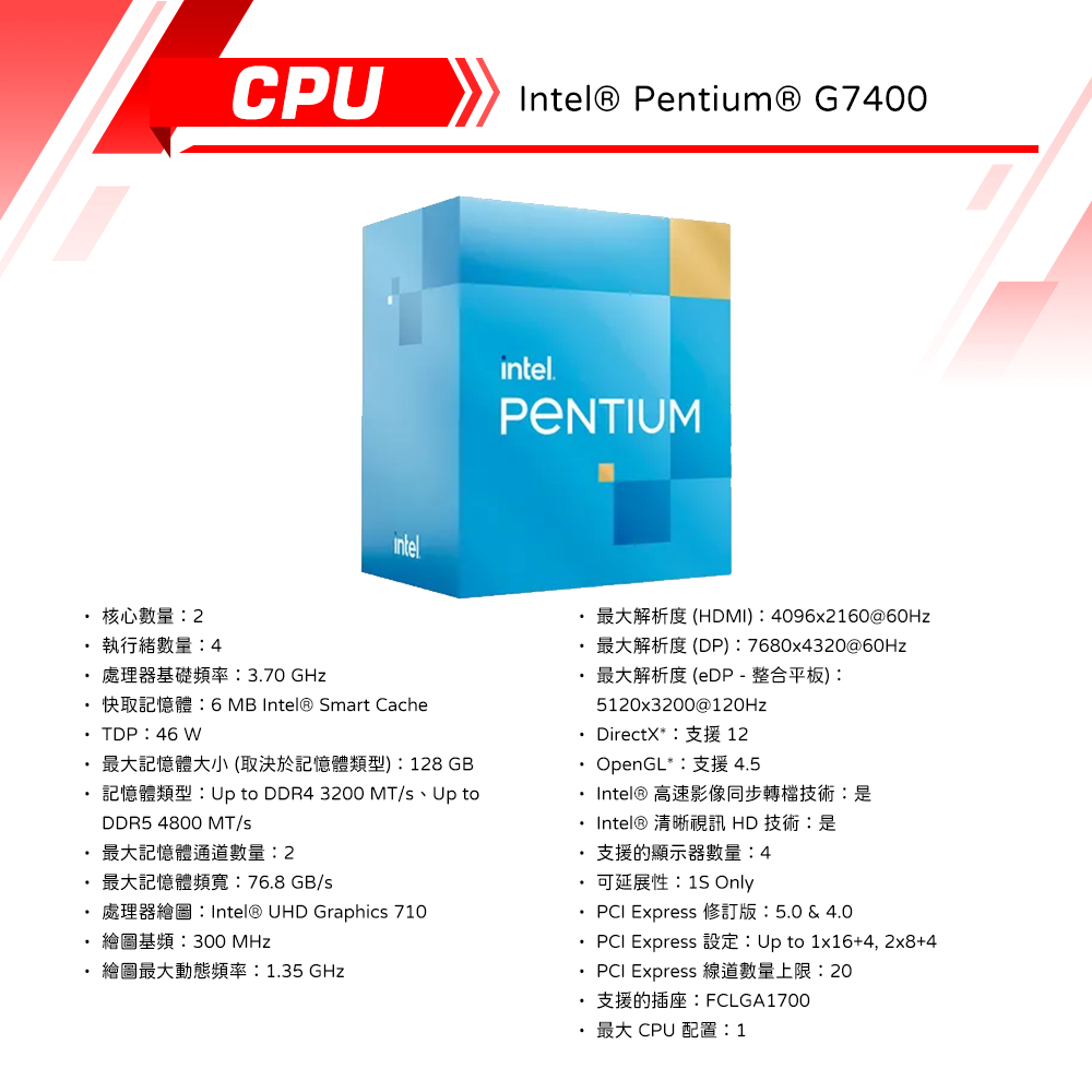 CPU核心數量執行緒數量4 370  6 MB  Smart CacheIntel® Pentium® G7400intelPENTIUMHDMI) 4096x2160@60Hz(DP) 7680x4320@60Hz最大解析度 (eDP-整合平板)5120x3200@120HzDirectX12TDP 46 W最大記憶體大小(取決於記憶體類型):128GB.OpenGL 2: Up to DDR4 3200 MT/ Up toDDR5 4800 MT/最大記憶體通道數量:2: 76.8 GB/Intel® UHD Graphics 710繪圖基頻:300 MHz 繪圖最大動態頻率:1.35 GHzIntel® 高速影像同步轉檔技術:是Intel® 清晰視訊 HD 技術:是支援的顯示器數量:4 OnlyPCI Express  & 4.0 PCI Express Up to 1164, +4PCI Express 線道數量上限:20FCLGA1700·最大CPU 配置:1